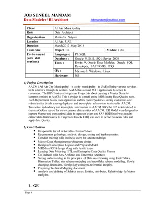 JOB SUNEEL MANDAM
Data Modeler/ BI Architect jobmandam@outlook.com
Page 6
Client Al Ain Municipality
Role Data Architect
Organization Mahindra Satyam
Location Al Ain, UAE
Duration March/2013-May/2014
Team Size Project : 6 Module : 24
Environment
(with skill
versions)
Languages: PL SQL
Database : Oracle 9,10,11, SQL Server 2008
Tools : Erwin 9, Oracle Data Modeler, Oracle SQL
Developer, SAP BODS, EDQ
O/s : Microsoft Windows, Linux
Hardware Nil
a) Project Description
AACM ( Al Ain City Municipality) is a city municipality in UAE offering various services
to its citizen’s through its centers. AACM has around 58 IT applications to serve its
customers. The BIP (Business Integration Project) is about creating a Master Data for
common entities in AACM. This is project is a multi entity MDM using Data Quality tools.
Each Department has its own application and its own repositories storing customers and
related entity details causing duplicate and incomplete information scattered in AACM.
To resolve redundancy and incomplete information in AACM DB’s the BIP is introduced to
create a Golden record for main common data entities of AACM. ER Model was designed to
capture Master and transactional data in separate layers and SAP BODS tool was used to
extract data from Source to Target and Oracle EDQ was used to define business rules and
apply data Quality.
b) Contribution
Responsible for all deliverables from offshore
Requirement gatherings, analysis, design, testing and implementation.
Conduct meeting with Business users for Architect design
Master Data Management architecture design
Design of Conceptual, Logical and Physical Model
MDM and ODS design along with Audit layers
Leading Data Modeling, ETL and Enterprise Data Quality Phases
Co-ordinate with SoA Architect and Enterprise Architect
Strong understanding in the principles of Data ware housing using Fact Tables,
Dimension Tables, star schema modeling and snowflake schema modeling, Slowly
changing dimensions, foreign key concepts,referential integrity.
Preparing Technical Mapping document
Analysis and defining of Subject areas,Entities, Attributes, Relationship definitions
and joins.
4. GE
 