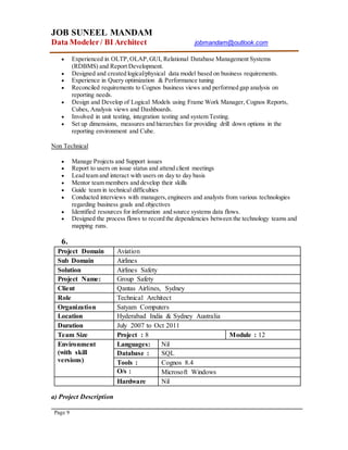 JOB SUNEEL MANDAM
Data Modeler/ BI Architect jobmandam@outlook.com
Page 9
 Experienced in OLTP,OLAP,GUI, Relational Database Management Systems
(RDBMS) and Report Development.
 Designed and created logical/physical data model based on business requirements.
 Experience in Query optimization & Performance tuning
 Reconciled requirements to Cognos business views and performed gap analysis on
reporting needs.
 Design and Develop of Logical Models using Frame Work Manager, Cognos Reports,
Cubes, Analysis views and Dashboards.
 Involved in unit testing, integration testing and system Testing.
 Set up dimensions, measures and hierarchies for providing drill down options in the
reporting environment and Cube.
Non Technical
 Manage Projects and Support issues
 Report to users on issue status and attend client meetings
 Lead team and interact with users on day to day basis
 Mentor team members and develop their skills
 Guide team in technical difficulties
 Conducted interviews with managers,engineers and analysts from various technologies
regarding business goals and objectives
 Identified resources for information and source systems data flows.
 Designed the process flows to record the dependencies between the technology teams and
mapping runs.
6.
Project Domain Aviation
Sub Domain Airlines
Solution Airlines Safety
Project Name: Group Safety
Client Qantas Airlines, Sydney
Role Technical Architect
Organization Satyam Computers
Location Hyderabad India & Sydney Australia
Duration July 2007 to Oct 2011
Team Size Project : 8 Module : 12
Environment
(with skill
versions)
Languages: Nil
Database : SQL
Tools : Cognos 8.4
O/s : Microsoft Windows
Hardware Nil
a) Project Description
 