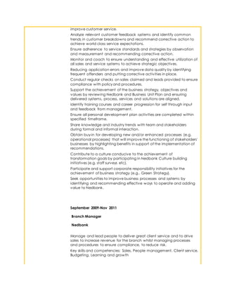 improve customer service.
Analyze relevant customer feedback systems and identify common
trends in customer breakdowns and recommend corrective action to
achieve world class service expectations.
Ensure adherence to service standards and strategies by observation
and measurement and recommending corrective action.
Monitor and coach to ensure understanding and effective utilization of
all sales and service systems to achieve strategic objectives.
Reducing application errors and improve data quality by identifying
frequent offenders and putting corrective activities in place.
Conduct regular checks on sales claimed and leads provided to ensure
compliance with policy and procedures.
Support the achievement of the business strategy, objectives and
values by reviewing Nedbank and Business Unit Plan and ensuring
delivered systems, process, services and solutions are aligned.
Identify training courses and career progression for self through input
and feedback from management.
Ensure all personal development plan activities are completed within
specified timeframe.
Share knowledge and industry trends with team and stakeholders
during formal and informal interaction.
Obtain buy-in for developing new and/or enhanced processes (e.g.
operational processes) that will improve the functioning of stakeholders'
businesses by highlighting benefits in support of the implementation of
recommendations.
Contribute to a culture conducive to the achievement of
transformation goals by participating in Nedbank Culture building
initiatives (e.g. staff surveys etc).
Participate and support corporate responsibility initiatives for the
achievement of business strategy (e.g.. Green Strategy).
Seek opportunities to improve business processes and systems by
identifying and recommending effective ways to operate and adding
value to Nedbank.
September 2009-Nov 2011
Branch Manager
Nedbank
Manage and lead people to deliver great client service and to drive
sales to increase revenue for the branch whilst managing processes
and procedures to ensure compliance, to reduce risk.
Key skills and competencies: Sales, People management, Client service,
Budgeting, Learning and growth
 