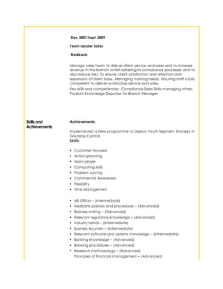 Dec 2007-Sept 2009
Team Leader Sales
Nedbank
Manage sales team to deliver client service and sales and to increase
revenue in the branch whilst adhering to compliance processes and to
also reduce risks. To ensure client satisfaction and retention and
expansion of client base. Managing training needs. Ensuring staff is fully
competent to deliver world class service and sales.
Key skills and competencies: Compliance Sales Skills managing others.
Product Knowledge Deputize for Branch Manager
Skills and
Achievements
Achievements:
Implemented a New programme to Deploy Youth Segment Strategy in
Gauteng Central
Skills:
 Customer Focused
 Action planning
 Team player
 Computing skills
 Problem solving
 Commercial Awareness
 Flexibility
 Time Management
 MS Office – (Intermediate)
 Nedbank policies and procedures – (Advanced)
 Business writing – (Advanced)
 Relevant regulatory knowledge – (Advanced)
 Industry trends – (Intermediate)
 Business Acumen – (Intermediate)
 Relevant software and systems knowledge – (Intermediate)
 Banking knowledge – (Advanced)
 Banking procedures – (Advanced)
 Research methodology – (Advanced)
Principles of financial management – (Advanced)
 