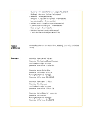  Cluster specific operational knowledge (Advanced)
 Nedbank vision and strategy (Advanced)
 Nedbank culture (Advanced)
 Principles of project management (Intermediate)
 Business principles – (Intermediate)
 Business terms and definitions – (Intermediate)
 Communication Strategies – (Intermediate)
 Data analysis – (Intermediate)
 Decision-making process – (Advanced)
Credit and risk knowledge – (Advanced)
Hobbies
and Interests
Furniture Restorations and Renovation, Reading, Cooking, Advanced
Driving
References Reference Name: Pieter Naude
Reference Title: Regional Sales Manager
Working Relationship: Manager
Reference Tel Number: 0836782197
Reference Name: Shirley Erler
Reference Title: Branch Manager
Working Relationship: Manager
Reference Tel Number: 0834401260
Reference Name: Erna Le Rouw
Reference Title: Manager
Working Relationship: Manager
Reference Tel Number: 0829256128
Reference Name: Rosemary Lodewick
Reference Title: Director
Working Relationship: manager
Reference Tel Number: 0846852513
 