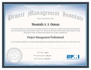 HAS BEEN FORMALLY EVALUATED FOR DEMONSTRATED EXPERIENCE, KNOWLEDGE AND PERFORMANCE
IN ACHIEVING AN ORGANIZATIONAL OBJECTIVE THROUGH DEFINING AND OVERSEEING PROJECTS AND
RESOURCES AND IS HEREBY BESTOWED THE GLOBAL CREDENTIAL
THIS IS TO CERTIFY THAT
IN TESTIMONY WHEREOF, WE HAVE SUBSCRIBED OUR SIGNATURES UNDER THE SEAL OF THE INSTITUTE
Project Management Professional
PMP® Number
PMP® Original Grant Date
PMP® Expiration Date 09 May 2018
10 May 2015
Moustafa A. A. Osman
1814275
Mark A. Langley • President and Chief Executive OfficerRicardo Triana • Chair, Board of Directors
 