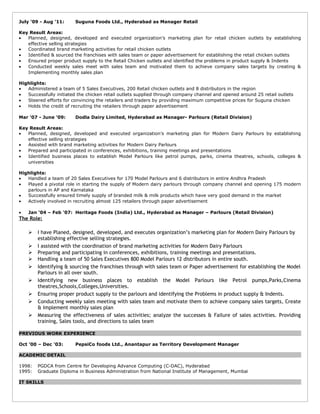 July ‘09 - Aug ’11: Suguna Foods Ltd., Hyderabad as Manager Retail
Key Result Areas:
• Planned, designed, developed and executed organization’s marketing plan for retail chicken outlets by establishing
effective selling strategies
• Coordinated brand marketing activities for retail chicken outlets
• Identified & sourced the franchises with sales team or paper advertisement for establishing the retail chicken outlets
• Ensured proper product supply to the Retail Chicken outlets and identified the problems in product supply & Indents
• Conducted weekly sales meet with sales team and motivated them to achieve company sales targets by creating &
Implementing monthly sales plan
Highlights:
• Administered a team of 5 Sales Executives, 200 Retail chicken outlets and 8 distributors in the region
• Successfully initiated the chicken retail outlets supplied through company channel and opened around 25 retail outlets
• Steered efforts for convincing the retailers and traders by providing maximum competitive prices for Suguna chicken
• Holds the credit of recruiting the retailers through paper advertisement
Mar ‘07 - June ’09: Dodla Dairy Limited, Hyderabad as Manager- Parlours (Retail Division)
Key Result Areas:
• Planned, designed, developed and executed organization’s marketing plan for Modern Dairy Parlours by establishing
effective selling strategies
• Assisted with brand marketing activities for Modern Dairy Parlours
• Prepared and participated in conferences, exhibitions, training meetings and presentations
• Identified business places to establish Model Parlours like petrol pumps, parks, cinema theatres, schools, colleges &
universities
Highlights:
• Handled a team of 20 Sales Executives for 170 Model Parlours and 6 distributors in entire Andhra Pradesh
• Played a pivotal role in starting the supply of Modern dairy parlours through company channel and opening 175 modern
parlours in AP and Karnataka
• Successfully ensured timely supply of branded milk & milk products which have very good demand in the market
• Actively involved in recruiting almost 125 retailers through paper advertisement
• Jan ‘04 – Feb ‘07: Heritage Foods (India) Ltd., Hyderabad as Manager – Parlours (Retail Division)
The Role:
 I have Planed, designed, developed, and executes organization’s marketing plan for Modern Dairy Parlours by
establishing effective selling strategies.
 I assisted with the coordination of brand marketing activities for Modern Dairy Parlours
 Preparing and participating in conferences, exhibitions, training meetings and presentations.
 Handling a team of 50 Sales Executives 800 Model Parlours 12 distributors in entire south.
 Identifying & sourcing the franchises through with sales team or Paper advertisement for establishing the Model
Parlours in all over south.
 Identifying new business places to establish the Model Parlours like Petrol pumps,Parks,Cinema
theatres,Schools,Colleges,Universities.
 Ensuring proper product supply to the parlours and identifying the Problems in product supply & Indents.
 Conducting weekly sales meeting with sales team and motivate them to achieve company sales targets, Create
& Implement monthly sales plan
 Measuring the effectiveness of sales activities; analyze the successes & Failure of sales activities. Providing
training, Sales tools, and directions to sales team
PREVIOUS WORK EXPERIENCE
Oct ‘00 – Dec ‘03: PepsiCo foods Ltd., Anantapur as Territory Development Manager
ACADEMIC DETAIL
1998: PGDCA from Centre for Developing Advance Computing (C-DAC), Hyderabad
1995: Graduate Diploma in Business Administration from National Institute of Management, Mumbai
IT SKILLS
 