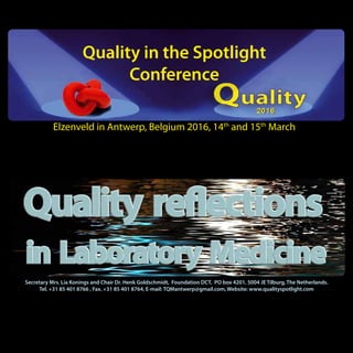 Quality in the Spotlight
Conference
Elzenveld in Antwerp, Belgium 2016, 14th
and 15th
March
Secretary Mrs. Lia Konings and Chair Dr. Henk Goldschmidt, Foundation DCT, PO box 4201, 5004 JE Tilburg, The Netherlands.
Tel. +31 85 401 8766 , Fax. +31 85 401 8764, E-mail: TQMantwerp@gmail.com, Website: www.qualityspotlight.com
 