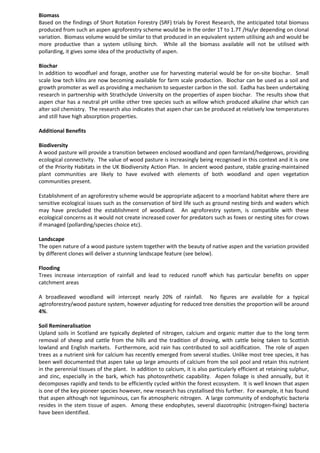 Biomass
Based on the findings of Short Rotation Forestry (SRF) trials by Forest Research, the anticipated total biomass
produced from such an aspen agroforestry scheme would be in the order 1T to 1.7T /Ha/yr depending on clonal
variation. Biomass volume would be similar to that produced in an equivalent system utilising ash and would be
more productive than a system utilising birch. While all the biomass available will not be utilised with
pollarding, it gives some idea of the productivity of aspen.
Biochar
In addition to woodfuel and forage, another use for harvesting material would be for on-site biochar. Small
scale low tech kilns are now becoming available for farm scale production. Biochar can be used as a soil and
growth promoter as well as providing a mechanism to sequester carbon in the soil. Eadha has been undertaking
research in partnership with Strathclyde University on the properties of aspen biochar. The results show that
aspen char has a neutral pH unlike other tree species such as willow which produced alkaline char which can
alter soil chemistry. The research also indicates that aspen char can be produced at relatively low temperatures
and still have high absorption properties.
Additional Benefits
Biodiversity
A wood pasture will provide a transition between enclosed woodland and open farmland/hedgerows, providing
ecological connectivity. The value of wood pasture is increasingly being recognised in this context and it is one
of the Priority Habitats in the UK Biodiversity Action Plan. In ancient wood pasture, stable grazing-maintained
plant communities are likely to have evolved with elements of both woodland and open vegetation
communities present.
Establishment of an agroforestry scheme would be appropriate adjacent to a moorland habitat where there are
sensitive ecological issues such as the conservation of bird life such as ground nesting birds and waders which
may have precluded the establishment of woodland. An agroforestry system, is compatible with these
ecological concerns as it would not create increased cover for predators such as foxes or nesting sites for crows
if managed (pollarding/species choice etc).
Landscape
The open nature of a wood pasture system together with the beauty of native aspen and the variation provided
by different clones will deliver a stunning landscape feature (see below).
Flooding
Trees increase interception of rainfall and lead to reduced runoff which has particular benefits on upper
catchment areas
A broadleaved woodland will intercept nearly 20% of rainfall. No figures are available for a typical
agtroforestry/wood pasture system, however adjusting for reduced tree densities the proportion will be around
4%.
Soil Remineralisation
Upland soils in Scotland are typically depleted of nitrogen, calcium and organic matter due to the long term
removal of sheep and cattle from the hills and the tradition of droving, with cattle being taken to Scottish
lowland and English markets. Furthermore, acid rain has contributed to soil acidification. The role of aspen
trees as a nutrient sink for calcium has recently emerged from several studies. Unlike most tree species, it has
been well documented that aspen take up large amounts of calcium from the soil pool and retain this nutrient
in the perennial tissues of the plant. In addition to calcium, it is also particularly efficient at retaining sulphur,
and zinc, especially in the bark, which has photosynthetic capability. Aspen foliage is shed annually, but it
decomposes rapidly and tends to be efficiently cycled within the forest ecosystem. It is well known that aspen
is one of the key pioneer species however, new research has crystallised this further. For example, it has found
that aspen although not leguminous, can fix atmospheric nitrogen. A large community of endophytic bacteria
resides in the stem tissue of aspen. Among these endophytes, several diazotrophic (nitrogen-fixing) bacteria
have been identified.
 