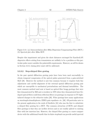 Chapter 3 82 OTDM Pulse Sources
Figure 3.11: (a) Autocorrelation after 300m Dispersion Compensating Fibre (DCF.)
(b) Spectral plot after 300m DCF.
Despite this impairment and given the short distances envisaged for SynchroLAN
dispersive eﬀects arising from transmission are unlikely to be a problem so this par-
ticular pulse source satisﬁes the pulsewidth requirements. However, as will be shown
in Section 3.3.5, timing jitter must still be addressed.
3.3.3.2 Step-chirped ﬁbre grating
In the past spatial diﬀraction grating pairs have been been used successfully to
obtain temporal compression of the optical pulses generated from a gain-switched
SLD [28]. However the method is now less common because it requires both ﬁne
adjustment and careful alignment of the external spatial diﬀraction grating pair
which are susceptible to mechanical perturbations and thermal instabilities. The
most common method used now is based on optical ﬁbre bragg gratings that were
ﬁrst demonstrated by Hill and co-workers in 1978 when they demonstrated how Ge-
doped optical ﬁbres could form reﬂection ﬁlters (or gratings) in response to UV light-
induced changes to the refractive index [29]. Fibre gratings have many applications
as wavelength-demultiplexers, EDFA gain equalisers etc. [30]. Of particular note to
the present application is the work of Ouellette [31] who was the ﬁrst to substitute
a chirped ﬁbre grating for a DCF. The common attraction of DCFs and chirped
ﬁbre gratings is that they are in-ﬁbre devices and so are readily spliced to existing
ﬁbre with low insertion loss. However, the chirped ﬁbre grating is a more compact
device with the additional beneﬁt that its ﬁnite stopband can provide useful spectral
 