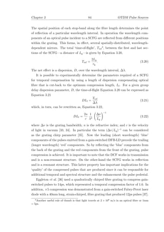 Chapter 3 84 OTDM Pulse Sources
The spatial position of each stop-band along the ﬁbre length determines the point
of reﬂection of a particular wavelength interval. In operation the wavelength com-
ponents of an optical pulse incident to a SCFG are reﬂected from diﬀerent positions
within the grating. This forms, in eﬀect, several spatially-distributed, wavelength-
dependent mirrors. The total ‘time-of-ﬂight’, Ttof
3
, between the ﬁrst and last sec-
tions of the SCFG—a distance of Lg—is given by Equation 3.20,
Ttof =
2Lg
vg
. (3.20)
The net eﬀect is a dispersion, D, over the wavelength interval, ∆λ.
It is possible to experimentally determine the parameters required of a SCFG
for temporal compensation by using a length of dispersion compensating optical
ﬁbre that is cut-back to the optimum compression length, Lf. For a given group
delay dispersion parameter, D, the time-of-ﬂight Equation 3.20 can be expressed as
Equation 3.21
DLf =
Ttof
∆λ
(3.21)
which, in turn, can be rewritten as, Equation 3.22,
DLf =
2n
c
1
λ2
∆ν
Lg
−1
(3.22)
where ∆ν is the grating bandwidth; n is the refractive index; and c is the velocity
of light in vacuum [33, 34]. In particular the term (∆ν/Lg)−1
can be considered
as the grating chirp parameter [35]. Now the leading (short wavelength) ‘blue’
components of the pulses emitted from a gain-switched DFB-LD precede the trailing
(longer wavelength) ‘red’ components. So by reﬂecting the ‘blue’ components from
the back of the grating and the red components from the front of the grating, pulse
compression is achieved. It is important to note that the DCF works in transmission
and is a non-resonant structure. On the other-hand the SCFG works in reﬂection
and is a resonant structure. This latter property has important implications for the
‘quality’ of the compressed pulses that are produced since it can be responsible for
additional temporal and spectral structure and the enhancement the pulse pedestal.
Eggleton et al. [36] used a quadratically chirped ﬁbre grating to compress gain-
switched pulses to 14ps, which represented a temporal compression factor of 1.6. In
addition, ×5 compression was demonstrated from a gain-switched Fabry-Perot laser
diode with a 40mm long, strain-chirped, ﬁbre grating that produced 12ps pulses [37].
3
Another useful rule of thumb is that light travels at 2 × 108
m/s in an optical ﬁbre or 1mm
= 5ps.
 