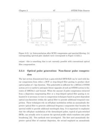 Chapter 3 87 OTDM Pulse Sources
Figure 3.15: (a) Autocorrelation after SCFG compression and spectral ﬁltering; (b)
corresponding spectral plot (dashed curve corresponds to Figure 3.14(b).)
output—this is something that is not currently possible with conventional optical
ﬁbre compensation.
3.3.4 Optical pulse generation: Non-linear pulse compres-
sion
The last section demonstrated how a gain-switched DFB-SLD can be used with lin-
ear compression from either a DCF or step-chirped ﬁbre grating to produce short
optical pulses of ∼5ps duration. This pulsewidth is suﬃcient for a 40Gbit/s OTDM
system yet it is useful to anticipate future upgrades of such an OTDM system to lin-
erates of 100Gbit/s and beyond. When the amount of pulse compression extracted
from a dispersion compensating ﬁbre or a step-chirped optical ﬁbre grating is ex-
hausted it is necessary to turn to compression techniques based on power-dependent
optical non-linearities within the optical ﬁbre to provide additional temporal com-
presion. These techniques rely on self-phase modulation within an anomalously dis-
persive optical ﬁbre to generate additional frequency components that broaden the
spectral width to provide additonal wavelength chirp. It is important to emphasise
that the self-phase modulation of the downchirped pulses, typical of gain-switched
DFBs, can actually serve to narrow the spectral proﬁle which translates into pulse
broadening [43]. Two methods were investigated. The ﬁrst used anomalously dis-
persive optical ﬁbre of constant dispersion, the second employed an anomalously
 