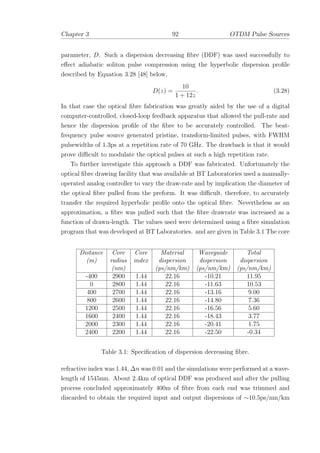 Chapter 3 92 OTDM Pulse Sources
parameter, D. Such a dispersion decreasing ﬁbre (DDF) was used successfully to
eﬀect adiabatic soliton pulse compression using the hyperbolic dispersion proﬁle
described by Equation 3.28 [48] below,
D(z) =
10
1 + 12z
. (3.28)
In that case the optical ﬁbre fabrication was greatly aided by the use of a digital
computer-controlled, closed-loop feedback apparatus that allowed the pull-rate and
hence the dispersion proﬁle of the ﬁbre to be accurately controlled. The beat-
frequency pulse source generated pristine, transform-limited pulses, with FWHM
pulsewidths of 1.3ps at a repetition rate of 70 GHz. The drawback is that it would
prove diﬃcult to modulate the optical pulses at such a high repetition rate.
To further investigate this approach a DDF was fabricated. Unfortunately the
optical ﬁbre drawing facility that was available at BT Laboratories used a manually-
operated analog controller to vary the draw-rate and by implication the diameter of
the optical ﬁbre pulled from the preform. It was diﬃcult, therefore, to accurately
transfer the required hyperbolic proﬁle onto the optical ﬁbre. Nevertheless as an
approximation, a ﬁbre was pulled such that the ﬁbre drawrate was increased as a
function of drawn-length. The values used were determined using a ﬁbre simulation
program that was developed at BT Laboratories. and are given in Table 3.1 The core
Distance Core Core Material Waveguide Total
(m) radius index dispersion dispersion dispersion
(nm) (ps/nm/km) (ps/nm/km) (ps/nm/km)
-400 2900 1.44 22.16 -10.21 11.95
0 2800 1.44 22.16 -11.63 10.53
400 2700 1.44 22.16 -13.16 9.00
800 2600 1.44 22.16 -14.80 7.36
1200 2500 1.44 22.16 -16.56 5.60
1600 2400 1.44 22.16 -18.43 3.77
2000 2300 1.44 22.16 -20.41 1.75
2400 2200 1.44 22.16 -22.50 -0.34
Table 3.1: Speciﬁcation of dispersion decreasing ﬁbre.
refractive index was 1.44, ∆n was 0.01 and the simulations were performed at a wave-
length of 1545nm. About 2.4km of optical DDF was produced and after the pulling
process concluded approximately 400m of ﬁbre from each end was trimmed and
discarded to obtain the required input and output dispersions of ∼10.5ps/nm/km
 