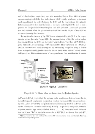 Chapter 3 93 OTDM Pulse Sources
and ∼1.5ps/nm/km, respectively over the remaining 2km of ﬁbre. Optical power
measurements revealed the ﬁbre had a loss of ∼6db—chieﬂy attributed to the poor
mode-matching at the splice between the DDF and the conventional ﬁbre pigtail.
Polarisation control discs were included at the input and output of the ﬁbre to com-
pensate for the pronounced bi-refringence that was apparent. An in-ﬁbre polariser
was also included after the polarisation control discs at the output of the DDF to
act as an intensity discriminator.
To test the eﬀectiveness of the DDF it was substituted for the NLF in the exper-
imental set-up shown in Figure 3.16. An autocorrelation of the the optical pulses
that emerged from the DDF are shown in Figure 3.21(a). They had a FWHM tem-
poral width of 1.6ps assuming a sech2
pulse proﬁle. Their suitability for 100Gbit/s
OTDM operation was then investigated by interleaving the pulses using a planar
silica word generator to generate an 8-bit optical pulse ‘word’ similar4
to that shown
in Figure 3.20. The crosscorrelation of the optical word that was obtained is shown
output fibre (a) (b)
Source: D. Rogers, BT Laboratories
(1X8) splitter
Silica
Addressable
SLA array
delay lines
input fibre
Figure 3.20: (a) Planar silica word generator; (b) Packaged device.
in Figure 3.21(b.) (Note that the unequal pulse amplitudes depicted were due to
the diﬀering path lengths and polarisation rotation encountered for each searate de-
lay line. A fact revealed by the polarisation discriminating eﬀect of half-wave plate
at the entrance to the cross-correlator.) Clearly the pedestal component between
adjacent pulses—10ps apart—labeled Ai(i = 1, 2, . . . , 6) shows the unsuitability of
this particular DDF at the pulse source for a 100Gbit/s version of SunchroLAN.
4
The device used did not contain the addressable semiconductor laser ampliﬁer (SLA) array
and so was completely passive.
 