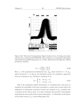 Chapter 3 96 OTDM Pulse Sources
Figure 3.23: Tektronix Communication Signal Analyser trace of timing and ampli-
tide jitter for a gain-switched DFB SLD. Note asymmetry in timing jitter histogram
which indicates an RMS timing jitter of ∼5.97ps. (Horizontal scale 20ps/div, inﬁnite
persistence enabled.)
Td = τs
Ihigh − Ilow
Ihigh − Ith
(3.30)
Here τs, is the spontaneous recombination rate, Ihigh, ﬁnal current for t > 0, Ilow,
initial current for t < 0, and Ith, the threshold current. It is possible to appreciate
that any variations in Ilow will lead to variations in Td.
Td =



2τs for Ilow = 0
τs for Ilow = Ith
(3.31)
This is the mechanism behind deterministic or correlated jitter and serves to
underline the desirability of the laser returning to a steady state current before the
application of subsequent excitations because any variation in Ilow translates into
a variation of the turn-on delay. It is these variations that provide a deterministic
mechanism for turn-on jitter that is pattern dependent—i.e.dependent on the history
of the initial current, Ilow, of preceeding pulses [55].
 