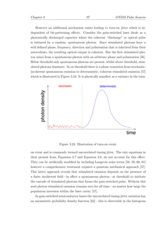 Chapter 3 97 OTDM Pulse Sources
However an additional mechanism exists leading to turn-on jitter which is in-
dependent of bit-patterning eﬀects. Consider the gain-switched laser diode as a
photonically discharged capacitor where the coherent “discharge” or optical pulse
is initiated by a random, spontaneous photon. Since stimulated photons have a
well deﬁned phase, frequency, direction and polarisation that is inherited from their
antecedents, the resulting optical output is coherent. But the ﬁrst stimulated pho-
ton arises from a spontaneous photon with an arbitrary phase and polarisation [56].
Below threshold only spontaneous photons are present, whilst above threshold, stim-
ulated photons dominate. So at threshold there is a phase transition from stochastic,
incoherent spontaneous emission to deterministic, coherent stimulated emission [57]
which is illustrated in Figure 3.24. It is physically manifest as a variance in the turn-
time
photondensity
stochastic deterministic
Figure 3.24: Illustration of turn-on event.
on event and is commonly termed uncorrelated timing jitter. The rate equations in
their present from, Equation 3.7 and Equation 3.8, do not account for this eﬀect.
They can be artiﬁcially modiﬁed by including Langevin noise terms [58, 59, 60, 61]
however a comprehensive treatment requires a quantum mechanical approach [57].
This latter approach reveals that stimulated emission depends on the presence of
a ﬁnite incoherent ﬁeld—in eﬀect a spontaneous photon—at threshold to inititate
the cascade of stimulated photons that forms the gain-switched pulse. Without this
seed photon stimulated emission remains zero for all time—no matter how large the
population inversion within the laser cavity [57].
In gain-switched semiconductor lasers the uncorrelated timing jitter variation has
an asymmetric probabilty density function [62]—this is observable in the histogram
 