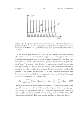Chapter 3 99 OTDM Pulse Sources
Figure 3.25: RF spectra: Three main contributions: (1) δ functions represent the
fourier transfrom of the pulse train; (2) the amplitude noise is represented by the
horizontal dashed line; and (3) the temporal jitter is represented by the quadratic,
ω2
, term.
The ﬁrst term on the RHS describes δ functions that represent the fourier transform
of a pristine pulse train devoid of both amplitude and timing jitter. The second
term describes amplitude jitter which is frequency independent. The ﬁnal term
represents the temporal jitter which has a quadratic dependence on frequency via
the ω2
term. The frequency of the ﬁrst (k = 1) harmonic, ω1, is simply the repetition
rate of the pulsetrain. Leep and Holm [66] have outlined a method to experimentally
determine the value of timing jitter using an RF spectrum analyser based on this
analysis. They showed that the origin of the noise continuum surrounding each
harmonic is due to amplitude jitter, σamp., and uncorreleated timing jitter, σjitter,
which can be represented by Equation 3.33
Bk =
1
ω1
ωk+1
2
ω1
ωk−1
2
ω1
σ2
amp. + σ2
jitterω2
dω = σ2
amp. + k2
+
1
12
ω2
1σ2
jitter (3.33)
Where Bk represents the relative spectral power density for each harmonic frequency,
ωk, with respect to the noise band that spans the frequency interval (ωk − 1
2
ω1, ωk +
1
2
ω1]. In this way the slope of a linear ﬁt of experimentally determined values of Bk
against ω2
k for each harmonic yields a value for σjitter that is valid for timing jitter
values down to 200fs [66]. This is the method used later in Subsection 3.6.2.2.
 