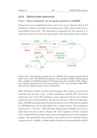 Chapter 3 107 OTDM Pulse Sources
3.5.3 Optical pulse generation
3.5.3.1 Direct modulation via an impulse generator at 500MHz
Perhaps the most straightforward pulse source that can be obtained with an EA
modulator is simply to modulate the continuous-wave (CW) optical output from a
semiconductor laser diode. The experimental arrangement for this approach is il-
lustrated in Figure 3.30. Here the single-moded, CW optical output from a 1547nm
CW-DFB
isolator PC
EAM
isolator
EDFA
10%
90%
A/C
S/A
-10V
500 MHz
86mA
2.2nm filter
-45 ps/nm/km
300m DCF
(optional)
SRD/INV
Er:Yb-DFA
Figure 3.30: Experimental arrangement for 500MHz EA modulator-based optical
pulse source. Key: CW-DFB: EA modulator: EA modulator; EDFA: Erbium-doped
ﬁbre ampliﬁer; Er:Yb-DFA: Erbium:Ytterbium-doped ﬁbre ampliﬁer; DCF: Disper-
sion compensating ﬁbre; S/A: Spectrum analyser; A/C: Autocorrelator; SRD/INV:
Step-recovery diode/voltage inverter combination.
DFB, DC-biased at 86mA was ﬁrst passed through a ﬁbre isolator to prevent back
reﬂections into the laser cavity. A ﬁbre polarisation controller (PC) altered the
polarisation state of the CW radiation to ensure alignment with the axis of lowest
insertion loss for the EA modulator. The insertion loss was ∼7dB. A 10 volts (peak-
peak), 500 MHz sinusoidal electrical signal (measured across a 50Ω load) was applied
to a HP3004A step recovery diode followed by a voltage inverter. This combination
produced the ∼+12 volts, ∼70ps full-width half-maximum (FWHM) electrical im-
pulses that were shown earlier in Figure 3.26. These impulses were then combined
with a variable DC-bias voltage using a bias-tee for application to the EA modulator
package. The optical pulses that emerged at the output of the EA modulator had an
average power of ∼-20dBm. A 300m length of dispersion compensating ﬁbre (DCF)
 