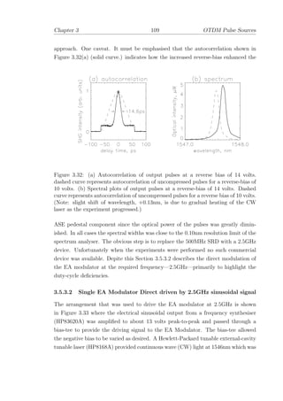 Chapter 3 109 OTDM Pulse Sources
approach. One caveat. It must be emphasised that the autocorrelation shown in
Figure 3.32(a) (solid curve.) indicates how the increased reverse-bias enhanced the
Figure 3.32: (a) Autocorrelation of output pulses at a reverse bias of 14 volts.
dashed curve represents autocorrelation of uncompressed pulses for a reverse-bias of
10 volts. (b) Spectral plots of output pulses at a reverse-bias of 14 volts. Dashed
curve represents autocorrelation of uncompressed pulses for a reverse bias of 10 volts.
(Note: slight shift of wavelength, +0.13nm, is due to gradual heating of the CW
laser as the experiment progressed.)
ASE pedestal component since the optical power of the pulses was greatly dimin-
ished. In all cases the spectral widths was close to the 0.10nm resolution limit of the
spectrum analyser. The obvious step is to replace the 500MHz SRD with a 2.5GHz
device. Unfortunately when the experiments were performed no such commercial
device was available. Depite this Section 3.5.3.2 describes the direct modulation of
the EA modulator at the required frequency—2.5GHz—primarily to highlight the
duty-cycle deﬁciencies.
3.5.3.2 Single EA Modulator Direct driven by 2.5GHz sinusoidal signal
The arrangement that was used to drive the EA modulator at 2.5GHz is shown
in Figure 3.33 where the electrical sinusoidal output from a frequency synthesiser
(HP83620A) was ampliﬁed to about 13 volts peak-to-peak and passed through a
bias-tee to provide the driving signal to the EA Modulator. The bias-tee allowed
the negative bias to be varied as desired. A Hewlett-Packard tunable external-cavity
tunable laser (HP8168A) provided continuous wave (CW) light at 1546nm which was
 