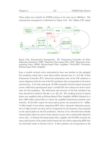 Chapter 3 117 OTDM Pulse Sources
These pulses were suitable for OTDM systems at bit rates up to 100Gbit/s. The
experimental arrangement is illustrated in Figure 3.42. The 1560nm CW output
2km DDF
+8 -> +2
ps/nm/km
isolator PC
EAM
isolator
EDFA
6nm filter
-38ps/nm/km
100m DCF
Er:Yb-EDFA
20GHz
Pol.
CW-ECL
1560nm
PC PC
to
S/A
A/C
,
Figure 3.42: Experimental Arrangement. PC: Polarisation Controller; D: Fibre
Dispersion Parameter; DDF: Dispersion Decreasing Fibre; DCF: Dispersion Com-
pensating Fibre; EDFA: Erbium-doped Fibre Ampliﬁer; Yb:Er-DFA: Ytterbium:
Erbium-doped Fibre Ampliﬁer.
from a tunable external cavity semiconductor laser was incident on the packaged
EA modulator which had a static ﬁbre-to-ﬁbre insertion loss of ∼8–9 dB. A ﬁbre
Polarisation Controller (PC) altered the polarisation state of the CW radiation to
ensure alignment with the axis of the EA modulator that corresponded to the lowest
insertion loss. A 10 volts peak-peak, 20 GHz sinusoidal electrical signal (measured
across a 50Ω load) superimposed upon a variable DC bias voltage was used to mod-
ulate the EA modulator. The fabrication and structure of the EA modulator has
been described in detail by Moodie et al. [83, 84]. The resulting stream of optical
pulses was ampliﬁed with an Erbium-Doped Fibre Ampliﬁer (EDFA) followed by a
6nm (3dB width) optical ﬁlter to reduce the ampliﬁed spontaneous emission noise
intensity. At the ﬁlter output the mean optical power was measured to be ∼3dBm.
A 100m length of non-soliton supporting DCF with a chromatic dispersion param-
eter of -38ps/nm/km was then used to compensate for the frequency chirp imposed
on the optical pulses by the EA modulator. (Section 3.3.4.1 described how initially
chirped pulses which are used to form solitons can give rise to undesirable dispersive
waves [44].) A Erbium:Ytterbium-doped ﬁbre ampliﬁer (Er:Yb-DFA) boosted the
mean optical power of the pulses before launch into the soliton supporting DDF that
was described earlier in Section 3.3.4.2. A ﬁbre polariser was incorporated at the
 
