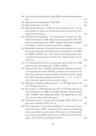 3.38 Autocorrelation of dual in-line 1GHz SRDs with 6ps/nm compression
ﬁbre. . . . . . . . . . . . . . . . . . . . . . . . . . . . . . . . . . . . . 114
3.39 Experimental conﬁguration of 1GHz MLL . . . . . . . . . . . . . . . 114
3.40 Mode-locked laser at 1 GHz . . . . . . . . . . . . . . . . . . . . . . . 115
3.41 Mode-locked ring laser @ 1GHz but with compression ﬁbre. (b) the
main problem is absence of closed-loop control to prevent the source
losing lock and drifting. . . . . . . . . . . . . . . . . . . . . . . . . . 116
3.42 Experimental Arrangement. PC: Polarisation Controller; D: Fibre
Dispersion Parameter; DDF: Dispersion Decreasing Fibre; DCF: Dis-
persion Compensating Fibre; EDFA: Erbium-doped Fibre Ampliﬁer;
Yb:Er-DFA: Ytterbium: Erbium-doped Fibre Ampliﬁer. . . . . . . . . 117
3.43 Pulsewidth (assuming a hyperbolic secant squared pulse) as a func-
tion of power launched into Dispersion Decreasing Fibre. (a) 10GHz;
(b) 20GHz repetition rate. The arrow in (b) corresponds to auto-
correlation and spectral plot in Figure 3.44. (Dashed spline curve to
guide eye.) . . . . . . . . . . . . . . . . . . . . . . . . . . . . . . . . . 118
3.44 (a) Autocorrelation and (b) corresponding spectral plot at 20 GHz
repetition rate. Launched power to DDF: 19.4dBm. . . . . . . . . . . 119
3.45 Experimental setup. GS-DFB: gain-switched distributed feedback
semiconductor laser diode; CW-ECL: continuous wave external cavity
laser; PC: polarisation controller; EDFA: Erbium-doped ﬁbre ampli-
ﬁer; DCF: dispersion compensating ﬁbre.Note: ‘1,’ ‘2,’ ‘3’ and ‘4’
refer to the port number of the fused-ﬁbre coupler. . . . . . . . . . . 121
3.46 High-speed sampling oscilloscope traces: (a) CW light injection oﬀ,
(b) CW light injection on. . . . . . . . . . . . . . . . . . . . . . . . . 123
3.47 RF spectra: (a) CW light injection oﬀ, (b) CW light injection on
(injected power was -8.4dBm, wavelength 1547.6nm, resolution band-
width 1.33MHz, Video bandwidth 1KHz.) The dashed line in (a) &
(b) is the noise ﬂoor of the instrument. . . . . . . . . . . . . . . . . . 124
3.48 Calculation of jitter: (a) plot used to calculate URTJ, CW oﬀ, (b)
plot used to calculate URTJ, CW on. . . . . . . . . . . . . . . . . . . 125
3.49 Jitter dependence: (a) uncorrelated RMS jitter as a function of wave-
length CW power -2dBm. Continuous line to guide eye, dashed line
is the gain-switched proﬁle without CW injection; (b) Uncorrelated
root-mean-square (RMS) timing jitter as a function of CW injection
power. (CW injection wavelength 1547.8nm.) . . . . . . . . . . . . . 126
xiii
 