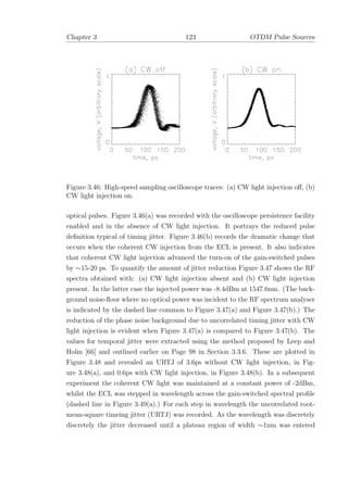 Chapter 3 123 OTDM Pulse Sources
Figure 3.46: High-speed sampling oscilloscope traces: (a) CW light injection oﬀ, (b)
CW light injection on.
optical pulses. Figure 3.46(a) was recorded with the oscilloscope persistence facility
enabled and in the absence of CW light injection. It portrays the reduced pulse
deﬁnition typical of timing jitter. Figure 3.46(b) records the dramatic change that
occurs when the coherent CW injection from the ECL is present. It also indicates
that coherent CW light injection advanced the turn-on of the gain-switched pulses
by ∼15-20 ps. To quantify the amount of jitter reduction Figure 3.47 shows the RF
spectra obtained with: (a) CW light injection absent and (b) CW light injection
present. In the latter case the injected power was -8.4dBm at 1547.6nm. (The back-
ground noise-ﬂoor where no optical power was incident to the RF spectrum analyser
is indicated by the dashed line common to Figure 3.47(a) and Figure 3.47(b).) The
reduction of the phase noise background due to uncorrelated timing jitter with CW
light injection is evident when Figure 3.47(a) is compared to Figure 3.47(b). The
values for temporal jitter were extracted using the method proposed by Leep and
Holm [66] and outlined earlier on Page 98 in Section 3.3.6. These are plotted in
Figure 3.48 and revealed an URTJ of 3.6ps without CW light injection, in Fig-
ure 3.48(a), and 0.6ps with CW light injection, in Figure 3.48(b). In a subsequent
experiment the coherent CW light was maintained at a constant power of -2dBm,
whilst the ECL was stepped in wavelength across the gain-switched spectral proﬁle
(dashed line in Figure 3.49(a).) For each step in wavelength the uncorrelated root-
mean-square timeing jitter (URTJ) was recorded. As the wavelength was discretely
discretely the jitter decreased until a plateau region of width ∼1nm was entered
 