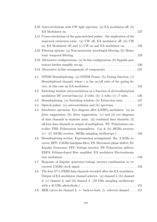 3.50 Autocorrelations with CW light injection: (a) EA modulator oﬀ; (b)
EA Modulator on. . . . . . . . . . . . . . . . . . . . . . . . . . . . . 127
3.51 Cross-correlations of the gain-switched pulses—the implication of the
improved extinction ratio. (a) CW oﬀ, EA modulator oﬀ; (b) CW
on, EA Modulator oﬀ; and (c) CW on and EA modulator on. . . . . . 128
3.52 Filtering options: (a) Non-monotonic wavelength ﬁltering; (b) Mono-
tonic temporal ﬁltering. . . . . . . . . . . . . . . . . . . . . . . . . . 129
3.53 Alternative conﬁgurations: (a) In-line conﬁguration; (b) Impulse gen-
erators further simplify set-up. . . . . . . . . . . . . . . . . . . . . . . 130
3.54 Alternative in-line arrangement of components. . . . . . . . . . . . . 131
4.1 OTDM Demultiplexing: (a) OTDM Frame; (b) Gating function; (c)
Demultiplexed channel, where ε is the on/oﬀ ratio of the gating de-
vice, in this case an EA modulator. . . . . . . . . . . . . . . . . . . . 145
4.2 Switching window autocorrelations as a function of electroabsorption
modulator DC reverse-bias:(a) -3 volts; (b) -5 volts; (c) -7 volts. . . . 146
4.3 Demultiplexing: (a) Switching window; (b) Extinction ratio. . . . . . 147
4.4 Optical pulses: (a) autocorrelation and (b) spectrum. . . . . . . . . . 147
4.5 Interleaver operation. Eye diagram after LiNBO3 modulator: (a) no
jitter suppression; (b) Jitter suppression. (c) and (d) eye diagrams
of data channels in separate arms. (d) combined data channels; (f)
all-four data channels at output of multiplexer. PC: Polarisation con-
troller; PBS: Polarisation beamsplitter. ((a) & (b) 20GHz receiver;
(c)—(f) 45GHz receiver, 50GHz sampling oscilloscope.) . . . . . . . . 148
4.6 Demultiplexing section: Experimental arrangement. Rx: 2.5GHz re-
ceiver; BPF: 2.5GHz bandpass ﬁlter; PS: Microwave phase shifter; IG:
Impulse Generator; INV: Voltage inverter; PS: Polarisation splitter;
EDFA: Erbium-doped ﬁbre ampliﬁer; EA modulator Electroabsorp-
tion modulator. . . . . . . . . . . . . . . . . . . . . . . . . . . . . . . 149
4.7 Response of Impulse generator/voltage inverter combination to re-
covered 2.5GHz clock signal. . . . . . . . . . . . . . . . . . . . . . . . 150
4.8 The four 215
-1 PRBS data channels recorded after the EA modulator.
Output of EA modulator channel selector. (a) channel 1; (b) channel
2; (c) channel 3; and (d) channel 4. (50 GHz sampling oscilloscope
with a 45 GHz photodiode.) . . . . . . . . . . . . . . . . . . . . . . . 151
4.9 BER curves for channel 3. +: back-to-back; : selected channel. . . . 151
xiv
 