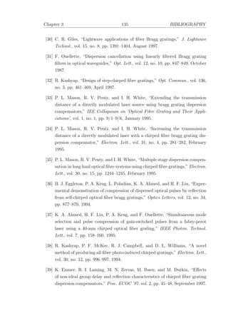 Chapter 3 135 BIBLIOGRAPHY
[30] C. R. Giles, “Lightwave applications of ﬁber Bragg gratings,” J. Lightwave
Technol., vol. 15, no. 8, pp. 1391–1404, August 1997.
[31] F. Ouellette, “Dispersion cancellation using linearly ﬁltered Bragg grating
ﬁlters in optical waveguides,” Opt. Lett., vol. 12, no. 10, pp. 847–849, October
1987.
[32] R. Kashyap, “Design of step-chirped ﬁbre gratings,” Opt. Commun., vol. 136,
no. 3, pp. 461–469, April 1997.
[33] P. L. Mason, R. V. Penty, and I. H. White, “Extending the transmission
distance of a directly modulated laser source using bragg grating dispersion
compensators,” IEE Colloquium on ’Optical Fibre Grating and Their Appli-
cations’, vol. 1, no. 1, pp. 9/1–9/6, January 1995.
[34] P. L. Mason, R. V. Penty, and I. H. White, “Increasing the transmission
distance of a directly modulated laser with a chirped ﬁbre bragg grating dis-
persion compensator,” Electron. Lett., vol. 31, no. 4, pp. 281–282, February
1995.
[35] P. L. Mason, R. V. Penty, and I. H. White, “Multiple stage dispersion compen-
sation in long haul optical ﬁbre systems using chirped ﬁbre gratings,” Electron.
Lett., vol. 30, no. 15, pp. 1244–1245, February 1995.
[36] B. J. Eggleton, P. A. Krug, L. Poladian, K. A. Ahmed, and H. F. Liu, “Exper-
imental demonstration of compression of dispersed optical pulses by reﬂection
from self-chirped optical ﬁber bragg gratings,” Optics Letters, vol. 12, no. 34,
pp. 877–879, 1994.
[37] K. A. Ahmed, H. F. Liu, P. A. Krug, and F. Ouellette, “Simultaneous mode
selection and pulse compression of gain-switched pulses from a fabry-perot
laser using a 40-mm chirped optical ﬁber grating,” IEEE Photon. Technol.
Lett., vol. 7, pp. 158–160, 1995.
[38] R. Kashyap, P. F. McKee, R. J. Campbell, and D. L. Williams, “A novel
method of producing all ﬁbre photo-induced chirped gratings,” Electron. Lett.,
vol. 30, no. 12, pp. 996–997, 1994.
[39] K. Ennser, R. I. Laming, M. N. Zervas, M. Ibsen, and M. Durkin, “Eﬀects
of non-ideal group delay and reﬂection characteristics of chirped ﬁbre grating
dispersion compensators,” Proc. ECOC ’97, vol. 2, pp. 45–48, September 1997.
 
