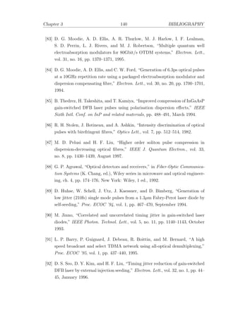Chapter 3 140 BIBLIOGRAPHY
[83] D. G. Moodie, A. D. Ellis, A. R. Thurlow, M. J. Harlow, I. F. Lealman,
S. D. Perrin, L. J. Rivers, and M. J. Robertson, “Multiple quantum well
electroabsorption modulators for 80Gbit/s OTDM systems,” Electron. Lett.,
vol. 31, no. 16, pp. 1370–1371, 1995.
[84] D. G. Moodie, A. D. Ellis, and C. W. Ford, “Generation of 6.3ps optical pulses
at a 10GHz repetition rate using a packaged electroabsorption modulator and
dispersion compensating ﬁbre,” Electron. Lett., vol. 30, no. 20, pp. 1700–1701,
1994.
[85] B. Thedrez, H. Takeshita, and T. Kamiya, “Improved compression of InGaAsP
gain-switched DFB laser pulses using polarisation dispersion eﬀects,” IEEE
Sixth Intl. Conf. on InP and related materials, pp. 488–491, March 1994.
[86] R. H. Stolen, J. Botineau, and A. Ashkin, “Intensity discrimination of optical
pulses with birefringent ﬁbres,” Optics Lett., vol. 7, pp. 512–514, 1982.
[87] M. D. Pelusi and H. F. Liu, “Higher order soliton pulse compression in
dispersion-decreasing optical ﬁbres,” IEEE J. Quantum Electron., vol. 33,
no. 8, pp. 1430–1439, August 1997.
[88] G. P. Agrawal, “Optical detectors and receivers,” in Fiber-Optic Communica-
tion Systems (K. Chang, ed.), Wiley series in microwave and optical engineer-
ing, ch. 4, pp. 174–176, New York: Wiley, 1 ed., 1992.
[89] D. Huhse, W. Schell, J. Utz, J. Kaessner, and D. Bimberg, “Generation of
low jitter (210fs) single mode pulses from a 1.3µm Fabry-Perot laser diode by
self-seeding,” Proc. ECOC ’94, vol. 1, pp. 467–470, September 1994.
[90] M. Jinno, “Correlated and uncorrelated timing jitter in gain-switched laser
diodes,” IEEE Photon. Technol. Lett., vol. 5, no. 11, pp. 1140–1143, October
1993.
[91] L. P. Barry, P. Guignard, J. Debeau, R. Boittin, and M. Bernard, “A high
speed broadcast and select TDMA network using all-optical demultiplexing,”
Proc. ECOC ’95, vol. 1, pp. 437–440, 1995.
[92] D. S. Seo, D. Y. Kim, and H. F. Liu, “Timing jitter reduction of gain-switched
DFB laser by external injection seeding,” Electron. Lett., vol. 32, no. 1, pp. 44–
45, January 1996.
 
