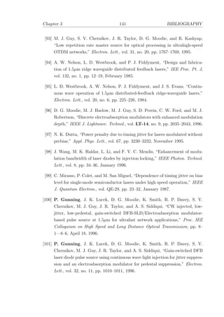 Chapter 3 141 BIBLIOGRAPHY
[93] M. J. Guy, S. V. Chernikov, J. R. Taylor, D. G. Moodie, and R. Kashyap,
“Low repetition rate master source for optical processing in ultrahigh-speed
OTDM networks,” Electron. Lett., vol. 31, no. 20, pp. 1767–1769, 1995.
[94] A. W. Nelson, L. D. Westbrook, and P. J. Fiddyment, “Design and fabrica-
tion of 1.5µm ridge waveguide distributed feedback lasers,” IEE Proc. Pt. J,
vol. 132, no. 1, pp. 12–19, February 1985.
[95] L. D. Westbrook, A. W. Nelson, P. J. Fiddyment, and J. S. Evans, “Contin-
uous wave operation of 1.5µm distributed-feedback ridge-waveguide lasers,”
Electron. Lett., vol. 20, no. 6, pp. 225–226, 1984.
[96] D. G. Moodie, M. J. Harlow, M. J. Guy, S. D. Perrin, C. W. Ford, and M. J.
Robertson, “Discrete electroabsorption modulators with enhanced modulation
depth,” IEEE J. Lightwave. Technol., vol. LT-14, no. 9, pp. 2035–2043, 1996.
[97] N. K. Dutta, “Power penalty due to timing jitter for lasers modulated without
prebias,” Appl. Phys. Lett., vol. 67, pp. 3230–3232, November 1995.
[98] J. Wang, M. K. Haldar, L. Li, and F. V. C. Mendis, “Enhancement of modu-
lation bandwidth of laser diodes by injection locking,” IEEE Photon. Technol.
Lett., vol. 8, pp. 34–36, January 1996.
[99] C. Mirasso, P. Colet, and M. San Miguel, “Dependence of timing jitter on bias
level for single-mode semiconductor lasers under high speed operation,” IEEE
J. Quantum Electron., vol. QE-29, pp. 23–32, January 1987.
[100] P. Gunning, J. K. Lucek, D. G. Moodie, K. Smith, R. P. Davey, S. V.
Chernikov, M. J. Guy, J. R. Taylor, and A. S. Siddiqui, “CW injected, low-
jitter, low-pedestal, gain-switched DFB-SLD/Electroabsorption modulator-
based pulse source at 1.5µm for ultrafast network applications,” Proc. IEE
Colloquium on High Speed and Long Distance Optical Transmission, pp. 8–
1—8–6, April 18, 1996.
[101] P. Gunning, J. K. Lucek, D. G. Moodie, K. Smith, R. P. Davey, S. V.
Chernikov, M. J. Guy, J. R. Taylor, and A. S. Siddiqui, “Gain-switched DFB
laser diode pulse source using continuous wave light injection for jitter suppres-
sion and an electroabsorption modulator for pedestal suppression,” Electron.
Lett., vol. 32, no. 11, pp. 1010–1011, 1996.
 