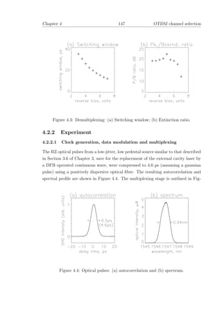 Chapter 4 147 OTDM channel selection
Figure 4.3: Demultiplexing: (a) Switching window; (b) Extinction ratio.
4.2.2 Experiment
4.2.2.1 Clock generation, data modulation and multiplexing
The RZ optical pulses from a low-jitter, low pedestal source similar to that described
in Section 3.6 of Chapter 3, save for the replacement of the external cavity laser by
a DFB operated continuous wave, were compressed to 4.6 ps (assuming a gaussian
pulse) using a positively dispersive optical ﬁbre. The resulting autocorrelation and
spectral proﬁle are shown in Figure 4.4. The multiplexing stage is outlined in Fig-
Figure 4.4: Optical pulses: (a) autocorrelation and (b) spectrum.
 