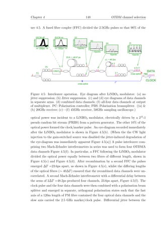 Chapter 4 148 OTDM channel selection
ure 4.5. A fused ﬁbre coupler (FFC) divided the 2.5GHz pulses so that 90% of the
23.6 + ~40 T ps∆
3 41 2
LiNbO3
10ps/div
34
2 1
34 2 1
x
FC
DATA
CLOCK
cross splice
cross splice
PC
PBS
x
10ps/div
∆ L ~ 48.2ps
(c)
(d)
(b)
10ps/div
(f)
10mV/div
10mV/div
10mV/div
20mV/div
20mV/div
(a)CW off CW on
200ps 200ps 10ps/div
(e)
10mV/div
Figure 4.5: Interleaver operation. Eye diagram after LiNBO3 modulator: (a) no
jitter suppression; (b) Jitter suppression. (c) and (d) eye diagrams of data channels
in separate arms. (d) combined data channels; (f) all-four data channels at output
of multiplexer. PC: Polarisation controller; PBS: Polarisation beamsplitter. ((a) &
(b) 20GHz receiver; (c)—(f) 45GHz receiver, 50GHz sampling oscilloscope.)
optical power was incident to a LiNBO3 modulator, electrically driven by a 215
-1
pseudo random bit stream (PRBS) from a pattern generator. The other 10% of the
optical power formed the clock/marker pulse. An eye-diagram recorded immediately
after the LiNBO3 modulator is shown in Figure 4.5(b). (When the the CW light
injection to the gain-switched source was disabled the jitter-induced degradation of
the eye-diagram was immediately apparent Figure 4.5(a)) A pulse interleaver com-
prising two Mach-Zehnder interferometers in series was used to form four OTDMA
data channels Figure 4.5(f). In particular, a FFC following the LiNBO3 modulator
divided the optical power equally between two ﬁbres of diﬀerent length, shown in
Figure 4.5(c) and Figure 4.5(d). After recombination by a second FFC the pulses
emerged ∆T =23.6ps apart, as shown in Figure 4.5(e), whilst the diﬀering lengths
of the optical ﬁbres (∼ 40∆T) ensured that the recombined data channels were un-
correlated. A second Mach-Zehnder interferometer with a diﬀerential delay between
the arms of 2∆T =48.2ps produced four channels, 23.6ps apart, Figure 4.5(f). The
clock pulse and the four data channels were then combined with a polarisation beam
splitter and emerged in separate, orthogonal polarisation states such that the fast
axis of a 120m length of PM ﬁbre contained the four optical data channels and the
slow axis carried the 2.5 GHz marker/clock pulse. Diﬀerential jitter between the
 