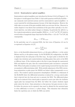 Chapter 4 155 OTDM channel selection
4.3.1.3 Semiconductor optical ampliﬁers
Semiconductor optical ampliﬁers were introduced in Section 2.2.6.2 of Chapter 2. At
ﬁrst glance it would appear from Table 4.1 that multi-quantum well GaAs/GaAlAs—
one commonly used material systems used for semiconductor optical ampliﬁers—is
a poor material for switching purposes because of the high absorption. However the
table takes no account of the gain available which can overcome the loss. Moreover in
earlier chapters it was shown that modulation of the gain either optically or by elec-
tronic injection, can induce phase changes or chirping. In particular the eﬀective n2
for a typical semiconductor optical ampliﬁer (SOA) is ∼ 1×10−9
cm2
/W [17] which is
several orders of magnitude larger than that for Silica Fibre ∼ 3.2×10−16
cm2
/W [18]
consequently,
∆nSOA
∼ 107
∆nF IBRE
(4.7)
In the particular case of a saturated SOA, the ﬁrst term of Equation 4.6 can be
re-expressed as Equation 4.8 [17]
φ(τ) =
α
2
gτc
¯hω0
I(τ) (4.8)
here α, is the linewidth enhancement factor, g, is the gain coeﬃcient, τc is the carrier
lifetime and ¯hω0 is the photon energy. In the SLALOM [19] conﬁguration, the SOA
is displaced from the mid-point of the ﬁbre loop. An input pulse is divided by the
coupler into clockwise and counterclockwise travelling pulses that arrive at the SOA
at diﬀerent times. If the clockwise pulse is the ﬁrst to pass through the unsaturated
SOA and depletes the gain, then the counterclockwise pulse encounters a saturated
SOA. When both pulses recombine at the coupler having traversed the loop they have
accumulated a diﬀerential phase shift. With suitable adjustment of the SOA current,
loop polarisation or pulse power the NOLM can behave either transparently or as a
mirror. The terahertz optical asymmetric demultiplexer (TOAD) is a reﬁnement of
the SLALOM where the diﬀerential saturation is induced by a strong control pulse
that is injected into the loop and acts to saturate the SOA. The diﬀerential phase
shift can be induced if the control pulse is injected to arrive just after the clockwise
signal pulse has emerged from the SOA, but before the counter clockwise signal
pulse enters the device. Gain saturation is a fast process, but gain recovery is slow.
So before the process can be repeated, time must be allowed for the saturated gain
to relax suﬃciently to recover a π phase change. This relaxation time ultimately
limits the repetition rate at which the SOA can switch.
 