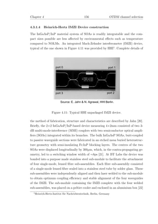 Chapter 4 156 OTDM channel selection
4.3.1.4 Heinrich-Hertz IMZI Device construction
The InGaAsP/InP material system of SOAs is readily integratable and the com-
pact sizes possible are less aﬀected by environmental eﬀects such as temperature
compared to NOLMs. An integrated Mach-Zehnder interferometer (IMZI) device,
typical of the one shown in Figure 4.11 was provided by HHI1
. Complete details of
Source: E. Jahn & N. Agrawal, HHI Berlin.
port 2port 3
port 0 port 1
Figure 4.11: Typical HHI unpackaged IMZI device.
the method of fabrication, structure and characteristics are described by Jahn [20].
Brieﬂy, the 2×2 InGaAsP/InP-based device measuring 4×2mm consisted of two 3-
dB multi-mode-interference (MMI) couplers with two semiconductor optical ampli-
ﬁers (SOAs) integrated within its branches. The bulk InGaAsP SOAs, butt-coupled
to passive waveguide sections were fabricated in an etched mesa buried heterostruc-
ture geometry with semi-insulating Fe:InP blocking layers. The centres of the two
SOAs were displaced longitudinally by 300µm, which, in the contra-propagating ge-
ometry, led to a switching window width of ∼8ps [21]. At BT Labs the device was
bonded into a purpose made stainless steel sub-module to facilitate the attachment
of four single-mode, lensed ﬁbre sub-assemblies. Each ﬁbre sub-assembly consisted
of a single-mode lensed ﬁbre sealed into a stainless steel tube by solder glass. These
sub-assemblies were independently aligned and then laser welded to the sub-module
to obtain optimum coupling eﬃciency and stable alignment of the four waveguides
of the IMZI. The sub-module containing the IMZI complete with the four welded
sub-assemblies, was placed on a peltier cooler and enclosed in an aluminium box [22]
1
Heinrich-Hertz-Institut f¨ur Nachrichtentechnik, Berlin, Germany
 