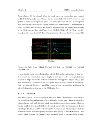 Chapter 4 162 OTDM channel selection
1 and channel 3.) Surprisingly when the clock pulse was removed an improvement
of 4.6dB to the penalty was obtained for the same BER of 5 × 10−7
. This was sug-
gestive of some clock dependent eﬀect. To investigate this further the data pulses
were removed and only the clock pulse was incident to the device. Clear evidence of
reﬂection eﬀects were apparent when port 3 was monitored for various combinations
of the SOA currents shown in Figure 4.18: (i) Both SOA’s oﬀ; (ii) SOA 1 on; (iii)
SOA 2 on; (iv) SOA 1 & SOA 2 on. One particular reﬂection eﬀect was observed by
1mV/div.
50ps/div.
1
2 3 4
5
6 7
8 9 10
11 12
13
14
15
16
(iii) SOA 2 on
(ii) SOA 1 on
(i) Both SOAs off
(iv) SOA 1 & SOA 2 on
Figure 4.18: Reﬂections: (i) Both SOA’s oﬀ; (ii) SOA 1 on; (iii) SOA 2 on; (iv) SOA
1 & SOA 2 on.
re-applying the data pulses, having ﬁrst adjusted the polarisation state so that port
3 produced the unswitched output displayed in Figure 4.19. The degradation to
channels ∼100ps behind the switched-out channel was apparent Figure 4.19(a)–(d).
This adverse eﬀect persisted as the clock pulse was translated. It can be appreciated
then that some of this energy would be present within the sampling window of the
selected channel contributing to the BER noise ﬂoor.
4.3.2.5 Discussion
The reﬂections at the acrtive/passive interfaces were a fundamental limitation to
the demultiplexing performance of the particular device used. These conspired to
coherently add each high intensity clock pulse to the selected data channel. However
similar IMZI devices from HHI have displayed much better performance in demul-
tiplexing a 40Gbit/s OTDM data stream to 5Gbit/s [9, 20] which sugests that the
particular device used may poorly represent the quality of the HHI devices. The
spatial oﬀset between the SOAs ﬁx the temporal width of the switching window.
 