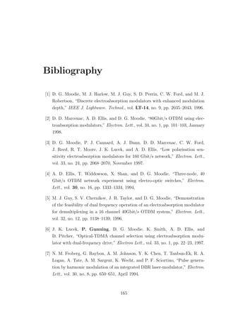 Bibliography
[1] D. G. Moodie, M. J. Harlow, M. J. Guy, S. D. Perrin, C. W. Ford, and M. J.
Robertson, “Discrete electroabsorption modulators with enhanced modulation
depth,” IEEE J. Lightwave. Technol., vol. LT-14, no. 9, pp. 2035–2043, 1996.
[2] D. D. Marcenac, A. D. Ellis, and D. G. Moodie, “80Gbit/s OTDM using elec-
troabsorption modulators,” Electron. Lett., vol. 34, no. 1, pp. 101–103, January
1998.
[3] D. G. Moodie, P. J. Cannard, A. J. Dann, D. D. Marcenac, C. W. Ford,
J. Reed, R. T. Moore, J. K. Lucek, and A. D. Ellis, “Low polarisation sen-
sitivity electroabsorption modulators for 160 Gbit/s network,” Electron. Lett.,
vol. 33, no. 24, pp. 2068–2070, November 1997.
[4] A. D. Ellis, T. Widdowson, X. Shan, and D. G. Moodie, “Three-node, 40
Gbit/s OTDM network experiment using electro-optic switches,” Electron.
Lett., vol. 30, no. 16, pp. 1333–1334, 1994.
[5] M. J. Guy, S. V. Chernikov, J. R. Taylor, and D. G. Moodie, “Demonstration
of the feasibility of dual frequency operation of an electroabsorption modulator
for demultiplexing in a 16 channel 40Gbit/s OTDM system,” Electron. Lett.,
vol. 32, no. 12, pp. 1138–1139, 1996.
[6] J. K. Lucek, P. Gunning, D. G. Moodie, K. Smith, A. D. Ellis, and
D. Pitcher, “Optical-TDMA channel selection using electroabsorption modu-
lator with dual-frequency drive,” Electron Lett., vol. 33, no. 1, pp. 22–23, 1997.
[7] N. M. Froberg, G. Raybon, A. M. Johnson, Y. K. Chen, T. Tanbun-Ek, R. A.
Logan, A. Tate, A. M. Sargent, K. Wecht, and P. F. Sciortino, “Pulse genera-
tion by harmonic modulation of an integrated DBR laser-modulator,” Electron.
Lett., vol. 30, no. 8, pp. 650–651, April 1994.
165
 