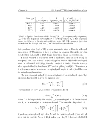 Chapter 5 192 Optical TDMA-based switching fabrics
Fibre type D S dλ/dθ|λ=λo
[(ps/nm/km)] [(ps/nm2
)/km] [(ps/nm/km)/◦
C]
NZ-DCF −2.2 +0.090 −0.0025
LCF −2.2 +0.121 +0.0038
DFF +3.6 +0.026 −0.0005
DCF2 −50.8 −0.154 −0.0040
Table 5.2: Optical ﬁbre characteristics from ref. [8]. D, is the group delay dispersion;
λo, is the zero-dispersion wavelength; θ, is the temperature; So, is the dispersion
slope. dλ/dθ|λ=λo , is the thermal coeﬃcient term. NZ-DSF: non-zero dispersion
shifted ﬁbre, LCF: large-core ﬁbre, DFF: dispersion-ﬂattened ﬁbre.
this translates into a delay of 12fs across a wavelength range of 30nm for a thermal
excursion of 100◦
C per metre of ﬁbre. If we limit the span per ‘ﬁbre spoke’ to ∼ 5m
(total optical path length is 20m!) length then this is within the speciﬁcation.
It is still required to control the eﬀect of mechanical strain or shock acting on
the optical ﬁbre. This is where the two clock pulses come in. Brieﬂy the error signal
from the diﬀerential path delays from the two clocks is used to drive the actuator
of an optical delay line based on a DVD-optical pick-up head [40]. This acts as a
tracking servo system to maintain the optical path length of each optical ﬁbre arm
to maintain synchronisation.
The next problem is walk-oﬀ between the extremes of the wavelength range. The
dispersion function [41] is given by Equation 5.10
D(λ) =
Soλ
4

1 −
λo
λ
4

 (5.10)
The maximum bit skew, ∆t, is deﬁned by Equation 5.11 [42]
∆t = L
λf
λs
D(λ)dλ (5.11)
where L, is the length of the ﬁbre sample, λf, is the wavelegnth of the fastest channel
and λs, is the wavelength of the slowest channel. This is equal to, Equation 5.12,
∆t =
LSoλ2
s
8

1 −
λf
λs
2



1 −
λo
λsλf
2

 . (5.12)
if we deﬁne the wavelength interval as ∆λ and the centre wavelength of this interval
as, ¯λ then we can write λf = ¯λ + ∆λ/2 and λs = ¯λ − ∆λ/2. If these are substituted
 