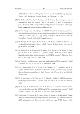 Chapter 5 200 BIBLIOGRAPHY
1362 of Lecture Notes in Computer Science, pp. 45–58, Heidelberg: Springer-
Verlag, 1998. Las Vegas, Nevada, January 31 - February 1, 1998.
[29] G. Brebner, S. Cusack, T. Hopkins, and R. Pooley, “Interfacing networks of
workstations with the “fastest LAN in the world”: A work in progress re-
port,” February 1998. Computer Science Department, University of Edinburgh:
http://www.dcs.ed.ac.uk/ecole/HIdraft.ps.
[30] NSTC, “Large scale networking,” in FY1999 Blue Book: Computing, Informa-
tion, and Communications: Networked Computing for the 21st Century (August
1998) (S. E. Howe, ed.), ch. 7, pp. 41–60, Arlington, VA: National Science &
Technology Council, 1 ed., 1998. howe@ccic.gov.
[31] M. Zirngibl, C. H. Joyner, C. R. Doerr, L. W. Stultz, and H. M. Presby, “An
18-channel multifrequency laser,” IEEE Photon. Technol. Lett., vol. 8, no. 7,
pp. 870–872, July 1996.
[32] R. Monnard, A. K. Srivavesta, C. R. Doerr, C. H. Joyner, L. W. Stultz, M. Zirn-
gibl, Y. Sun, J. W. Sulhoﬀ, J. L. Zyskind, and C. Wolf, “16-channel 50GHz
channel spacing long-haul transmitter for DWDM systems,” Electron. Lett.,
vol. 34, no. 8, pp. 765–767, April 1998.
[33] M. Zirngibl, “Multifrequency lasers and applications in WDM networks,” IEEE
Commun., vol. 36, no. 12, pp. 39–41, December 1998.
[34] P. C. Reeves-Hall, S. A. E. Lewis, D. G. Moodie, S. V. Chernikov, and J. R.
Taylor, “Simultaneous modulation of several WDM channels using a single
electro-absorption modulators,” Opt. Comm., vol. 175, no. 4–6, pp. 361–363,
March 2000.
[35] D. D. Marcenac, A. D. Ellis, and D. G. Moodie, “80Gbit/s OTDM using elec-
troabsorption modulators,” Electron. Lett., vol. 34, no. 1, pp. 101–103, January
1998.
[36] M. J. Guy, S. V. Chernikov, and J. R. Taylor, “A duration tunable, multi-
wavelength pulse source for OTDM and WDM communication systems,” IEEE
Photon. Technol. Lett., vol. 9, no. 7, pp. 1017–1019, July 1997.
[37] S. M. Ojha, C. Cureton, T. Bricheno, S. Day, D. Moule, A. J. Bell, and J. Taylor,
“Simple method of fabricating polarisation-insensitive and very low crosstalk
AWG grating devices,” Electron. Lett., vol. 34, no. 1, pp. 78–79, January 1998.
 