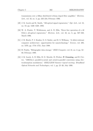 Chapter 5 202 BIBLIOGRAPHY
transmission over a 68km distributed erbium doped ﬁbre ampliﬁer,” Electron.
Lett., vol. 32, no. 3, pp. 233–234, February 1996.
[49] J. K. Lucek and K. Smith, “All-optical signal regenerator,” Opt. Lett., vol. 18,
no. 10, pp. 1226–1228, 1993.
[50] W. A. Pender, T. Widdowson, and A. D. Ellis, “Error free operation of a 40
Gbit/s all-optical regenerator,” Electron. Lett., vol. 32, no. 6, pp. 567–569,
March 1996.
[51] J. R. Heath, P. J. Kuekes, G. S. Snider, and R. S. Williams, “A defect-tolerant
computer architecture: opportunities for nanotechnology,” Science, vol. 280,
no. 5370, pp. 1716–1721, June 1998.
[52] D. Psaltis, “Holographic data storage,” IEEE Computer, vol. 31, no. 2, pp. 52–
60, February 1998.
[53] J. K. Lucek, A. D. Ellis, D. G. Moodie, D. Pitcher, P. Gunning, and D. Cot-
ter, “100Gbit/s parallel-to-serial and serial-to-parallel conversion using elec-
troabsorption modulators,” IEEE/LEOS Summer topical meeting: Broadband
Optical Networks and Technologies, vol. 1, pp. 25–26, July 1998.
 