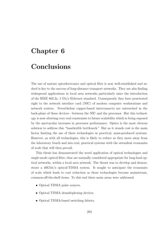 Chapter 6
Conclusions
The use of mature optoelectronics and optical ﬁbre is now well-established and in-
deed is key to the success of long-distance transport networks. They are also ﬁnding
widespread applications in local area networks particularly since the introduction
of the IEEE 802.3z, 1 Gb/s Ethernet standard. Consequently they have penetrated
right to the network interface card (NIC) of modern computer workstations and
network routers. Nevertheless copper-based interconnects are entrenched in the
back-plane of these devices—between the NIC and the processor. But this technol-
ogy is now abutting very real constraints to future scalability which is being exposed
by the spectacular increases in processor performance. Optics is the most obvious
solution to address this “bandwidth bottleneck.” But as it stands cost is the main
factor limiting the use of these technologies in practical, mass-produced systems.
However, as with all technologies, this is likely to reduce as they move away from
the laboratory bench and into real, practical systems with the attendent economies
of scale that will then prevail.
This thesis has demonstrated the novel application of optical technologies and
single-mode optical ﬁbre, that are normally considered appropriate for long-haul op-
tical networks, within a local area network. The thrust was to develop and demon-
strate a 40Gbit/s optical-TDMA system. It sought to anticipate the economies
of scale which leads to cost reduction as these technologies become mainstream,
common-oﬀ-the-shelf items. To this end three main areas were addressed:
• Optical TDMA pulse sources.
• Optical TDMA demultiplexing devices.
• Optical TDMA-based switching fabrics.
203
 