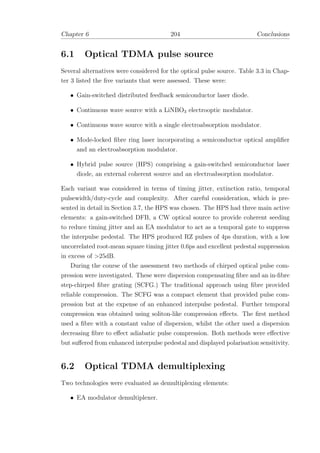 Chapter 6 204 Conclusions
6.1 Optical TDMA pulse source
Several alternatives were considered for the optical pulse source. Table 3.3 in Chap-
ter 3 listed the ﬁve variants that were assessed. These were:
• Gain-switched distributed feedback semiconductor laser diode.
• Continuous wave source with a LiNBO3 electrooptic modulator.
• Continuous wave source with a single electroabsorption modulator.
• Mode-locked ﬁbre ring laser incorporating a semiconductor optical ampliﬁer
and an electroabsorption modulator.
• Hybrid pulse source (HPS) comprising a gain-switched semiconductor laser
diode, an external coherent source and an electroabsorption modulator.
Each variant was considered in terms of timing jitter, extinction ratio, temporal
pulsewidth/duty-cycle and complexity. After careful consideration, which is pre-
sented in detail in Section 3.7, the HPS was chosen. The HPS had three main active
elements: a gain-switched DFB, a CW optical source to provide coherent seeding
to reduce timing jitter and an EA modulator to act as a temporal gate to suppress
the interpulse pedestal. The HPS produced RZ pulses of 4ps duration, with a low
uncorrelated root-mean square timing jitter 0.6ps and excellent pedestal suppression
in excess of >25dB.
During the course of the assessment two methods of chirped optical pulse com-
pression were investigated. These were dispersion compensating ﬁbre and an in-ﬁbre
step-chirped ﬁbre grating (SCFG.) The traditional approach using ﬁbre provided
reliable compression. The SCFG was a compact element that provided pulse com-
pression but at the expense of an enhanced interpulse pedestal. Further temporal
compression was obtained using soliton-like compression eﬀects. The ﬁrst method
used a ﬁbre with a constant value of dispersion, whilst the other used a dispersion
decreasing ﬁbre to eﬀect adiabatic pulse compression. Both methods were eﬀective
but suﬀered from enhanced interpulse pedestal and displayed polarisation sensitivity.
6.2 Optical TDMA demultiplexing
Two technologies were evaluated as demultiplexing elements:
• EA modulator demultiplexer.
 