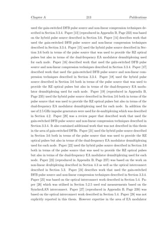 Chapter A 213 Publications
used the gain-switched DFB pulse source and non-linear compression techniques de-
scribed in Section 3.3.4. Paper [13] (reproduced in Appendix B, Page 233) was based
on the hybrid pulse source described in Section 3.6. Paper [14] describes work that
used the gain-switched DFB pulse source and non-linear compression techniques
described in Section 3.3.4. Paper [15] used the hybrid pulse source described in Sec-
tion 3.6 both in terms of the pulse source that was used to provide the RZ optical
pulses but also in terms of the dual-frequency EA modulator demultiplexing used
for each node. Paper [16] described work that used the gain-switched DFB pulse
source and non-linear compression techniques described in Section 3.3.4. Paper [17]
described work that used the gain-switched DFB pulse source and non-linear com-
pression techniques described in Section 3.3.4. Paper [18] used the hybrid pulse
source described in Section 3.6 both in terms of the pulse source that was used to
provide the RZ optical pulses but also in terms of the dual-frequency EA modu-
lator demultiplexing used for each node. Paper [19] (reproduced in Appendix B,
Page 235) used the hybrid pulse source described in Section 3.6 both in terms of the
pulse source that was used to provide the RZ optical pulses but also in terms of the
dual-frequency EA modulator demultiplexing used for each node. In addition the
use of 2.5 GHz impulse generators were used for de-multiplexing which was described
in Section 4.2. Paper [20] was a review paper that described work that used the
gain-switched DFB pulse source and non-linear compression techniques described in
Section 3.3.4. It also contained additional work that was not described in this thesis
in the area of gain-switched DFBs. Paper [21] used the hybrid pulse source described
in Section 3.6 both in terms of the pulse source that was used to provide the RZ
optical pulses but also in terms of the dual-frequency EA modulator demultiplexing
used for each node. Paper [22] used the hybrid pulse source described in Section 3.6
both in terms of the pulse source that was used to provide the RZ optical pulses
but also in terms of the dual-frequency EA modulator demultiplexing used for each
node. Paper [23] (reproduced in Appendix B, Page 237) was based on the work on
non-linear deultiplexing described in Section 4.3 as well as the optical interconnect
described in Section 5.3. Paper [24] describes work that used the gain-switched
DFB pulse source and non-linear compression techniques described in Section 3.3.4.
Paper [25] was based on the optical interconnect work described in Section 5.4. Pa-
per [26] which was utilised in Section 5.2.5 used real measurements based on the
SynchroLAN interconnect. Paper [27] (reproduced in Appendix B, Page 239) was
based on the optical interconnect work described in Section 5.4. Paper [28] was not
explicitly reported in this thesis. However expertise in the area of EA modulator
 