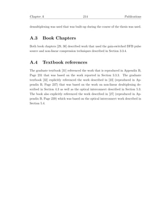 Chapter A 214 Publications
demultiplexing was used that was built-up during the course of the thesis was used.
A.3 Book Chapters
Both book chapters [29, 30] described work that used the gain-switched DFB pulse
source and non-linear compression techniques described in Section 3.3.4.
A.4 Textbook references
The graduate textbook [31] referenced the work that is reproduced in Appendix B,
Page 231 that was based on the work reported in Section 3.3.3. The graduate
textbook [32] explicitly referenced the work described in [23] (reproduced in Ap-
pendix B, Page 237) that was based on the work on non-linear deultiplexing de-
scribed in Section 4.3 as well as the optical interconnect described in Section 5.3.
The book also explicitly referenced the work described in [27] (reproduced in Ap-
pendix B, Page 239) which was based on the optical interconnect work described in
Section 5.4.
 