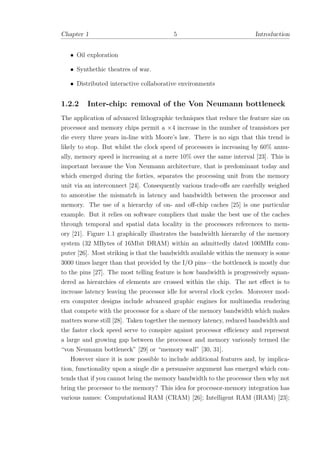 Chapter 1 5 Introduction
• Oil exploration
• Synthethic theatres of war.
• Distributed interactive collaborative environments
1.2.2 Inter-chip: removal of the Von Neumann bottleneck
The application of advanced lithographic techniques that reduce the feature size on
processor and memory chips permit a ×4 increase in the number of transistors per
die every three years in-line with Moore’s law. There is no sign that this trend is
likely to stop. But whilst the clock speed of processors is increasing by 60% annu-
ally, memory speed is increasing at a mere 10% over the same interval [23]. This is
important because the Von Neumann architecture, that is predominant today and
which emerged during the forties, separates the processing unit from the memory
unit via an interconnect [24]. Consequently various trade-oﬀs are carefully weighed
to amorotise the mismatch in latency and bandwidth between the processor and
memory. The use of a hierarchy of on- and oﬀ-chip caches [25] is one particular
example. But it relies on software compliers that make the best use of the caches
through temporal and spatial data locality in the processors references to mem-
ory [21]. Figure 1.1 graphically illustrates the bandwidth hierarchy of the memory
system (32 MBytes of 16Mbit DRAM) within an admittedly dated 100MHz com-
puter [26]. Most striking is that the bandwidth available within the memory is some
3000 times larger than that provided by the I/O pins—the bottleneck is mostly due
to the pins [27]. The most telling feature is how bandwidth is progressively squan-
dered as hierarchies of elements are crossed within the chip. The net eﬀect is to
increase latency leaving the processor idle for several clock cycles. Moreover mod-
ern computer designs include advanced graphic engines for multimedia rendering
that compete with the processor for a share of the memory bandwidth which makes
matters worse still [28]. Taken together the memory latency, reduced bandwidth and
the faster clock speed serve to conspire against processor eﬃciency and represent
a large and growing gap between the processor and memory variously termed the
“von Neumann bottleneck” [29] or “memory wall” [30, 31].
However since it is now possible to include additional features and, by implica-
tion, functionality upon a single die a persuasive argument has emerged which con-
tends that if you cannot bring the memory bandwidth to the processor then why not
bring the processor to the memory? This idea for processor-memory integration has
various names: Computational RAM (CRAM) [26]; Intelligent RAM (IRAM) [23];
 