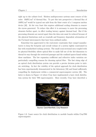 Chapter 1 12 Introduction
right up to the cabinet level. Modern multiprocessor systems must remove of the
order 10kW/cm2
of thermal ﬂux. To put this into perspective a thermal ﬂux of
100W/cm2
would be typical one mile from the blast centre of a 1 megaton nuclear
device [49]. At the very least this requires additional cooling elements to remove
the excess generated. To reduce this eﬀect it is necessary to move the processing
elements further apart, in eﬀect trading latency against thermal load. But if the
processing elements are moved apart then the data rate must be reduced because of
the physical limitations such as crosstalk and frequency dependent attenuation of
the Cu-based interconnects that have been outlined earlier.
Somewhat less appreciated is the real-estate constraints that compel manufac-
turers to keep the footprint and overall volume of a system tightly constrained in
line with standardised racking systems. The small cross-sectional area coupled with
its physical ﬂexibility allows optical ﬁbre to make full use of the 3rd dimension to
thread its way through the restricted passages and the conﬁned spaces found within
these machines. The low expansion coeﬃcient and refractive index variation are
particularly compelling reasons for choosing optical ﬁbre. The fast rising edge of
an optical clock distribution system can provide a precise decision point to initi-
ate switching. In fact the viability of the optical approach for clock distribution
has been experimentally demonstrated in the laboratory [50] and found suﬃciently
compelling for deployment within a commercial supercomputer system [46]. The
latter is shown in Figure 1.3 where Cray have implemented a laser clock distribu-
tion system for their T90 supercomputer. More recently, Cray have described a
Source: Carol Kleinfield, Cray Research
Figure 1.3: Laser source for clock distribution to module boards within CrayT90
supercomputer.
 