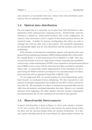 Chapter 1 13 Introduction
more advanced, yet potentially lower-cost, version of the clock distribution optics
based on low-cost polyimide waveguides [51].
1.4 Optical data distribution
The next logical step is to extend the use of optics from clock distribution to data
distribution within multi-processor computing systems. Architecturally, clock dis-
tribution is a fanned-out, unidirectional broadcast with a static conﬁguration. In
contrast a data interconnect needs to support bi-directional operation between the
connected nodes. A facility for dynamic reconﬁguration that allows any node to
exchange data with any other node is also required. The bandwidth requirements
are substantially higher than for clock distribution and this mandates some form of
multiplexing.
Early attempts at increasing the transmission capacity with optoelectonics used
spatial divivion multiplexing techniques (SDM) utilising multiple ﬁbre ribbon cables.
For example Kaede et al. [52] demonstrated 12×14 Megabit/s in 1990. Since then
research has focussed on low-cost, high-volume versions comprising data-modulated
vertical cavity, surface emitting laser (VCSEL) array transmitters and metal-semiconductor-
metal (MSM) receiver arrays with the interconnection fabric provided by polyimide
ribbon cable. A commercially mature implementation of this technology was devel-
oped during the POLO-2 initiative providing for two contradirectional 10×1Gbit/s
interconnections with an aggregated bandwidth of 20Gbit/s [53].
Yet one single-mode ﬁbre can provide isolation of several independently modu-
lated channels via wavelength division multiplexing. The data transmitted at each
separate wavelength is independent of its neighbours so in eﬀect it forms a virtual rib-
bon cable [54]. All wavelengths are subject to identical environmental eﬀects but do
suﬀer from deterministic wavelength-dependent data skew. However over extended
distances recent suggestions [55] utilise adaptive electronic bit-skew compensation
and demonstrations [56, 57] have underlined the potential of this approach.
1.5 Shared-media Interconnects
A generic switching fabric is shown in Figure 1.4. Every node contains a transmit-
ter (T) and a receiver (R) to interconvert data between the optical domain within
the fabric and the electrical domain within the attached workstations. In a pho-
tonic packet switching network the route followed by optical packets between the
 