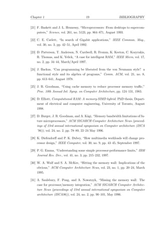 Chapter 1 19 BIBLIOGRAPHY
[21] F. Baskett and J. L. Hennessy, “Microprocessors: From desktops to supercom-
puters,” Science, vol. 261, no. 5123, pp. 864–871, August 1993.
[22] C. E. Catlett, “In search of Gigabit applications,” IEEE Commun. Mag.,
vol. 30, no. 3, pp. 42–51, April 1992.
[23] D. Patterson, T. Anderson, N. Cardwell, R. Fromm, K. Keeton, C. Kozyrakis,
R. Thomas, and K. Yelick, “A case for intelligent RAM,” IEEE Micro, vol. 17,
no. 2, pp. 34–44, March/April 1997.
[24] J. Backus, “Can programming be liberated from the von Neumann style? a
functional style and its algebra of programs,” Comm. ACM, vol. 21, no. 8,
pp. 613–641, August 1978.
[25] J. R. Goodman, “Using cache memory to reduce processor memory traﬃc,”
Proc. 10th Annual Int. Symp. on Computer Architecture, pp. 124–131, 1983.
[26] D. Elliott, Computational RAM: A memory-SIMD hybrid. PhD thesis, Depart-
ment of electrical and computer engineering, University of Toronto, August
1998.
[27] D. Burger, J. R. Goodman, and A. K¨agi, “Memory bandwidth limitations of fu-
ture microprocessors,” ACM SIGARCH Computer Architecture News (proceed-
ings of 23rd annual international symposium on Computer architecture (ISCA
’96)), vol. 24, no. 2, pp. 78–89, 22–24 May 1996.
[28] K. Diefendorﬀ and P. K. Dubey, “How multimedia workloads will change pro-
cessor design,” IEEE Computer, vol. 30, no. 9, pp. 43–45, September 1997.
[29] P. G. Emma, “Understanding some simple processor-performance limits,” IBM
Journal Res. Dev., vol. 41, no. 3, pp. 215–232, 1997.
[30] W. A. Wulf and S. A. McKee, “Hitting the memory wall: Implications of the
obvious,” ACM Computer Architecture News, vol. 23, no. 1, pp. 20–24, March
1995.
[31] A. Saulsbury, F. Pong, and A. Nowatzyk, “Missing the memory wall: The
case for processor/memory integration,” ACM SIGARCH Computer Architec-
ture News (proceedings of 23rd annual international symposium on Computer
architecture (ISCA96)), vol. 24, no. 2, pp. 90–101, May 1996.
 