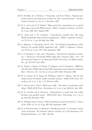 Chapter 1 22 BIBLIOGRAPHY
[53] K. H. Hahn, K. S. Giboney, J. Straznicky, and R. E. Wilson, “Gigabyte-per-
second optical interconnection modules for data communications,” Hewlett-
Packard Journal, vol. 48, no. 5, December 1997.
[54] M. L. Loeb and G. R. Stilwell, “High speed data transmission on an optical
ﬁber using a byte-wide WDM system,” IEEE J. Lightwave Technol., vol. LT-6,
no. 8, pp. 1306–1311, August 1988.
[55] G. Jeong and J. W. Goodman, “Long-distance parallel data link using
WDM transmission with bit-skew compensation,” IEEE J. Lightwave Technol.,
vol. LT-14, no. 5, pp. 655–660, May 1996.
[56] L. Bergman, J. Morookian, and C. Yeh, “An all-optical long-distance multi-
Gbytes/s bit parallel WDM single-ﬁber link,” IEEE J. Lightwave Technol.,
vol. LT-16, no. 9, pp. 1577–1582, September 1998.
[57] L. A. Bergman, C. Yeh, and J. Morookian, “Towards the realization of multi-
km × Gbytes/sec bit-parallel WDM single ﬁber computer links,” Proc. 5th
International Conference on Massively Parallel Processing, vol. IEEE Comput.
Soc., pp. 218–223, June 1998.
[58] K. Tanaka, I. Morita, M. Suzuki, N. Edagawa, and S. Yamamoto, “400Gbit/s
(20×20) dense WDM soliton-based RZ transmission using dispersion ﬂattened
ﬁbre,” Electron. Lett., vol. 34, no. 23, pp. 2257–2258, November 1998.
[59] W. E. Leland, M. S. Taqqu, W. Willinger, and D. V. Wilson, “On the self-
similar nature of ethernet traﬃc (extended version),” IEEE/ACM Trans. Net-
working, vol. 2, no. 1, pp. 1–15, February 1994.
[60] V. Paxson and S. Floyd, “Wide-area traﬃc: The failure of poissonian mod-
elling,” IEEE/ACM Trans. Networking, vol. 3, no. 3, pp. 226–244, June 1995.
[61] M. E. Crovella and A. Bestavros, “Self-similarity in world wide web traﬃc:
Evidence and possible causes,” IEEE/ACM Trans. Networking, vol. 5, no. 6,
pp. 835–846, December 1997.
[62] W. Willinger and V. Paxson, “Where mathematics meets the Internet,” Notices
of the AMS, vol. 45, no. 8, pp. 961–970, September 1998.
[63] D. A. Patterson and J. L. Hennessy, “Parallel processors,” in Computer organi-
zation and design: The hardware software interface, ch. 9, San Franscisco, CA:
Morgan-Kaufmann, 1 ed., 1994. 594–648.
 