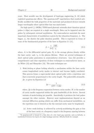 Chapter 2 26 Background material
years. Most notable was the development of band-gap engineering [3, 10] which
exploited quantum-size eﬀects. The quantum-well3
superlattices that resulted arti-
ﬁcially modiﬁed the bulk properties of the materials and produced devices towards
longer wavelengths where optical ﬁbre loss was much lower.
For high speed (≥ 10GHz) TDM-based photonic networks short duration optical
pulses (<10ps) are required at a single wavelength. Data can be imparted onto the
pulses by subsequent external modulation. For semiconductor materials the most
important characteristic of modulation is given by the relaxation frequency, fr. The
bigger, fr, the shorter the pulse duration possible. This is expressed in terms of
some of the fundamental properties of the laser in Equation 2.1 [11],
fr =
1
2π
AP0
τp
(2.1)
where, A, is the diﬀerential optical gain; P0, is the average photon density within
the laser cavity; and, τp, is the photon lifetime. There are several techniques of
short optical pulse generation in semiconductor structures. Lau [12] provides a
comprehensive and clear exposition of these techniques in semiconductor lasers, as
do White [13] and Mamyshev [14]. The main techniques are:
1. Mode-locking or phase locking whereby a mechanism within the laser cavity
causes longitudinal cavity modes to interact and become highly correlated.
This process forms a super-modal short optical pulse with a repetition rate
that is inversely proportional to the cavity length. The pulsewidth attainable,
∆τ, is given by Equation 2.2
∆τ =
1
(2M + 1)∆ν
(2.2)
where, ∆ν is the frequency separation between cavity modes; M, is the number
of cavity modes supported within the gain bandwidth of the device. Several
variants of mode-locking are possible. Anecdotally it produces the best pulses
amongst the other varients. However most implementations depend on an
external diﬀraction grating which can suﬀer from mechanical instabilities, as
the repetition rate is lowered so the the external cavity must be lengthened:
(a) Active mode-locking: is achieved by actively modulating the gain or loss
of the laser cavity at a frequency equal to the frequency spacing between
3
A quantum-well is formed if a thin slice of a low band gap material, such as InGaAs, is
sandwiched between two layers of a high bandgap material, AlGaAs/GaAs for example.
 
