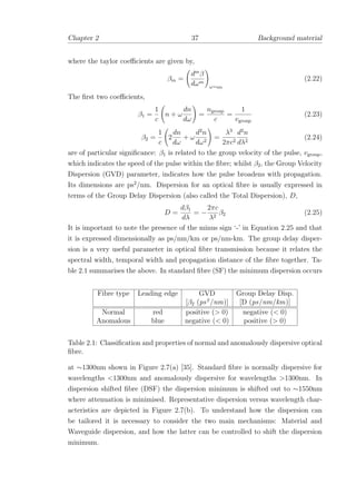 Chapter 2 37 Background material
where the taylor coeﬃcients are given by,
βm =
dm
β
dωm
ω=ω0
(2.22)
The ﬁrst two coeﬃcients,
β1 =
1
c
n + ω
dn
dω
=
ngroup
c
=
1
vgroup
(2.23)
β2 =
1
c
2
dn
dω
+ ω
d2
n
dω2
=
λ3
2πc2
d2
n
dλ2
(2.24)
are of particular signiﬁcance: β1 is related to the group velocity of the pulse, vgroup,
which indicates the speed of the pulse within the ﬁbre; whilst β2, the Group Velocity
Dispersion (GVD) parameter, indicates how the pulse broadens with propagation.
Its dimensions are ps2
/nm. Dispersion for an optical ﬁbre is usually expressed in
terms of the Group Delay Dispersion (also called the Total Dispersion), D,
D =
dβ1
dλ
= −
2πc
λ2
β2 (2.25)
It is important to note the presence of the minus sign ‘-’ in Equation 2.25 and that
it is expressed dimensionally as ps/nm/km or ps/nm-km. The group delay disper-
sion is a very useful parameter in optical ﬁbre transmission because it relates the
spectral width, temporal width and propagation distance of the ﬁbre together. Ta-
ble 2.1 summarises the above. In standard ﬁbre (SF) the minimum dispersion occurs
Fibre type Leading edge GVD Group Delay Disp.
[β2 (ps2
/nm)] [D (ps/nm/km)]
Normal red positive (> 0) negative (< 0)
Anomalous blue negative (< 0) positive (> 0)
Table 2.1: Classiﬁcation and properties of normal and anomalously dispersive optical
ﬁbre.
at ∼1300nm shown in Figure 2.7(a) [35]. Standard ﬁbre is normally dispersive for
wavelengths <1300nm and anomalously dispersive for wavelengths >1300nm. In
dispersion shifted ﬁbre (DSF) the dispersion minimum is shifted out to ∼1550nm
where attenuation is minimised. Representative dispersion versus wavelength char-
acteristics are depicted in Figure 2.7(b). To understand how the dispersion can
be tailored it is necessary to consider the two main mechanisms: Material and
Waveguide dispersion, and how the latter can be controlled to shift the dispersion
minimum.
 