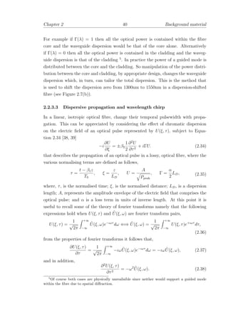 Chapter 2 40 Background material
For example if Γ(λ) = 1 then all the optical power is contained within the ﬁbre
core and the waveguide dispersion would be that of the core alone. Alternatively
if Γ(λ) = 0 then all the optical power is contained in the cladding and the waveg-
uide dispersion is that of the cladding 5
. In practice the power of a guided mode is
distributed between the core and the cladding. So manipulation of the power distri-
bution between the core and cladding, by appropriate design, changes the waveguide
dispersion which, in turn, can tailor the total dispersion. This is the method that
is used to shift the dispersion zero from 1300nm to 1550nm in a dispersion-shifted
ﬁbre (see Figure 2.7(b)).
2.2.3.3 Dispersive propagation and wavelength chirp
In a linear, isotropic optical ﬁbre, change their temporal pulsewidth with propa-
gation. This can be appreciated by considering the eﬀect of chromatic dispersion
on the electric ﬁeld of an optical pulse represented by U(ξ, τ), subject to Equa-
tion 2.34 [38, 39]
−i
∂U
∂ξ
= ±β2
1
2
∂2
U
∂τ2
+ iΓU. (2.34)
that describes the propagation of an optical pulse in a lossy, optical ﬁbre, where the
various normalising terms are deﬁned as follows,
τ =
t − β1z
T0
, ξ =
z
LD
, U =
A
Ppeak
, Γ =
α
2
LD, (2.35)
where, τ, is the normalised time; ξ, is the normalised distance; LD, is a dispersion
length; A, represents the amplitude envelope of the electric ﬁeld that comprises the
optical pulse; and α is a loss term in units of inverse length. At this point it is
useful to recall some of the theory of fourier transforms namely that the following
expressions hold when U(ξ, τ) and ˜U(ξ, ω) are fourier transform pairs,
U(ξ, τ) =
1
√
2π
+∞
−∞
˜U(ξ, ω)e−ιωτ
dω ⇐⇒ ˜U(ξ, ω) =
1
√
2π
+∞
−∞
U(ξ, τ)e+ιωτ
dτ,
(2.36)
from the properties of fourier transforms it follows that,
∂U(ξ, τ)
∂τ
=
1
√
2π
+∞
−∞
−ιω ˜U(ξ, ω)e−ιωτ
dω = −ιω ˜U(ξ, ω), (2.37)
and in addition,
∂2
U(ξ, τ)
∂τ2
= −ω2 ˜U(ξ, ω). (2.38)
5
Of course both cases are physically unrealisible since neither would support a guided mode
within the ﬁbre due to spatial diﬀraction.
 