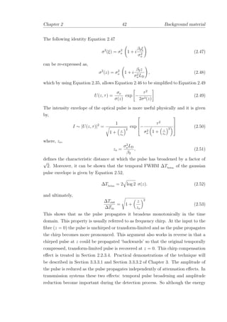 Chapter 2 42 Background material
The following identity Equation 2.47
σ2
(ξ) = σ2
o 1 + i
β2ξ
σ2
o
(2.47)
can be re-expressed as,
σ2
(z) = σ2
o 1 + i
β2z
σ2
oLD
, (2.48)
which by using Equation 2.35, allows Equation 2.46 to be simpliﬁed to Equation 2.49
U(z, τ) =
σo
σ(z)
exp −
τ2
2σ2(z)
(2.49)
The intensity envelope of the optical pulse is more useful physically and it is given
by,
I ∼ |U(z, τ)|2
=
1
1 + z
zo
2
exp



−
τ2
σ2
o 1 + z
zo
2



 (2.50)
where, zo,
zo =
σ2
oLD
β2
, (2.51)
deﬁnes the characteristic distance at which the pulse has broadened by a factor of
√
2. Moreover, it can be shown that the temporal FWHM ∆Tfwhm
of the gaussian
pulse envelope is given by Equation 2.52,
∆Tfwhm
= 2 log 2 σ(z). (2.52)
and ultimately,
∆Tout
∆Tin
= 1 +
z
zo
2
(2.53)
This shows that as the pulse propagates it broadens monotonically in the time
domain. This property is usually referred to as frequency chirp. At the input to the
ﬁbre (z = 0) the pulse is unchirped or transform-limited and as the pulse propagates
the chirp becomes more pronounced. This argument also works in reverse in that a
chirped pulse at z could be propagated ‘backwards’ so that the original temporally
compressed, transform-limited pulse is recovered at z = 0. This chirp compensation
eﬀect is treated in Section 2.2.3.4. Practical demonstrations of the technique will
be described in Section 3.3.3.1 and Section 3.3.3.2 of Chapter 3. The amplitude of
the pulse is reduced as the pulse propagates independently of attenuation eﬀects. In
transmission systems these two eﬀects: temporal pulse broadening and amplitude
reduction become important during the detection process. So although the energy
 