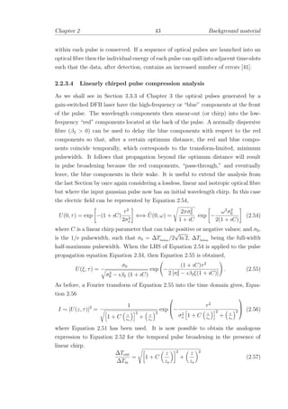 Chapter 2 43 Background material
within each pulse is conserved. If a sequence of optical pulses are launched into an
optical ﬁbre then the individual energy of each pulse can spill into adjacent time-slots
such that the data, after detection, contains an increased number of errors [41].
2.2.3.4 Linearly chirped pulse compression analysis
As we shall see in Section 3.3.3 of Chapter 3 the optical pulses generated by a
gain-switched DFB laser have the high-frequency or “blue” components at the front
of the pulse. The wavelength components then smear-out (or chirp) into the low-
frequency “red” components located at the back of the pulse. A normally dispersive
ﬁbre (β2 > 0) can be used to delay the blue components with respect to the red
components so that, after a certain optimum distance, the red and blue compo-
nents coincide temporally, which corresponds to the transform-limited, minimum
pulsewidth. It follows that propagation beyond the optimum distance will result
in pulse broadening because the red components, “pass-through,” and eventually
leave, the blue components in their wake. It is useful to extend the analysis from
the last Section by once again considering a lossless, linear and isotropic optical ﬁbre
but where the input gaussian pulse now has an initial wavelength chirp. In this case
the electric ﬁeld can be represented by Equation 2.54,
U(0, τ) = exp −(1 + ıC)
τ2
2σ2
o
⇐⇒ ˜U(0, ω) =
2πσ2
0
1 + ıC
exp −
ω2
σ2
0
2(1 + ıC)
(2.54)
where C is a linear chirp parameter that can take positive or negative values; and σ0,
is the 1/e pulsewidth, such that σ0 = ∆Tfwhm
/2
√
ln 2, ∆Tfwhm
being the full-width
half-maximum pulsewidth. When the LHS of Equation 2.54 is applied to the pulse
propagation equation Equation 2.34, then Equation 2.55 is obtained,
U(ξ, τ) =
σ0
σ2
0 − ıβ2 (1 + ıC)
exp −
(1 + ıC)τ2
2 [σ2
0 − ıβ2ξ(1 + ıC)]
. (2.55)
As before, a Fourier transform of Equation 2.55 into the time domain gives, Equa-
tion 2.56
I ∼ |U(z, τ)|2
=
1
1 + C z
zo
2
+ z
zo
2
exp


−
τ2
σ2
o 1 + C z
zo
2
+ z
zo
2


 (2.56)
where Equation 2.51 has been used. It is now possible to obtain the analogous
expression to Equation 2.52 for the temporal pulse broadening in the presence of
linear chirp.
∆Tout
∆Tin
= 1 + C
z
zo
2
+
z
zo
2
(2.57)
 