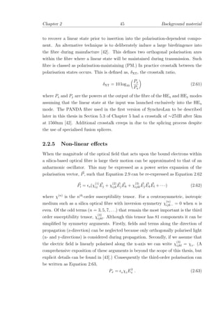 Chapter 2 45 Background material
to recover a linear state prior to insertion into the polarisation-dependent compo-
nent. An alternative technique is to deliberately induce a large birefringence into
the ﬁbre during manufacture [42]. This deﬁnes two orthogonal polarisation axes
within the ﬁbre where a linear state will be maintained during transmission. Such
ﬁbre is classed as polarisation-maintaining (PM.) In practice crosstalk between the
polarisation states occurs. This is deﬁned as, δXT, the crosstalk ratio,
δXT = 10 log10
Py
Px
(2.61)
where Px and Py are the powers at the output of the ﬁbre of the HEx and HEy modes
assuming that the linear state at the input was launched exclusively into the HEx
mode. The PANDA ﬁbre used in the ﬁrst version of SynchroLan to be described
later in this thesis in Section 5.3 of Chapter 5 had a crosstalk of ∼27dB after 5km
at 1560nm [42]. Additional crosstalk creeps in due to the splicing process despite
the use of specialised fusion splicers.
2.2.5 Non-linear eﬀects
When the magnitude of the optical ﬁeld that acts upon the bound electrons within
a silica-based optical ﬁbre is large their motion can be approximated to that of an
anharmonic oscillator. This may be expressed as a power series expansion of the
polarisation vector, P, such that Equation 2.9 can be re-expressed as Equation 2.62
Pi = o(χ
(1)
ij Ej + χ
(2)
ijkEjEk + χ
(3)
ijklEjEkEl + · · ·) (2.62)
where χ(n)
is the nth
-order susceptibility tensor. For a centrosymmetric, isotropic
medium such as a silica optical ﬁbre with inversion symmetry χ
(n)
ijk··· = 0 when n is
even. Of the odd terms (n = 3, 5, 7, . . .) that remain the most important is the third
order susceptibility tensor, χ
(3)
ijkl. Although this tensor has 81 components it can be
simpliﬁed by symmetry arguments. Firstly, ﬁelds and terms along the direction of
propagation (z-direction) can be neglected because only orthogonally polarised light
(x- and y-directions) is considered during propagation. Secondly, if we assume that
the electric ﬁeld is linearly polarised along the x-axis we can write χ
(3)
ijkl = χ3 . (A
comprehensive exposition of these arguments is beyond the scope of this thesis, but
explicit details can be found in [43].) Consequently the third-order polarisation can
be written as Equation 2.63,
Px = 0 χ3 E3
x . (2.63)
 